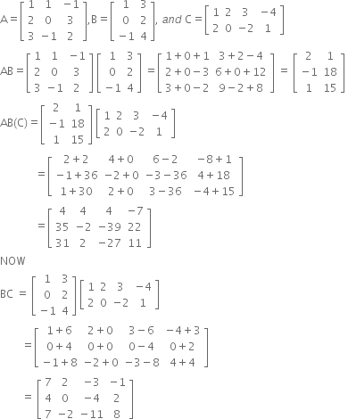 straight A equals open square brackets table row 1 1 cell negative 1 end cell row 2 0 3 row 3 cell negative 1 end cell 2 end table close square brackets comma straight B equals open square brackets table row 1 3 row 0 2 row cell negative 1 end cell 4 end table close square brackets comma space a n d space straight C equals open square brackets table row 1 2 3 cell negative 4 end cell row 2 0 cell negative 2 end cell 1 end table close square brackets
AB equals open square brackets table row 1 1 cell negative 1 end cell row 2 0 3 row 3 cell negative 1 end cell 2 end table close square brackets space open square brackets table row 1 3 row 0 2 row cell negative 1 end cell 4 end table close square brackets space equals open square brackets table row cell 1 plus 0 plus 1 end cell cell 3 plus 2 minus 4 end cell row cell 2 plus 0 minus 3 end cell cell 6 plus 0 plus 12 end cell row cell 3 plus 0 minus 2 end cell cell 9 minus 2 plus 8 end cell end table close square brackets space equals space open square brackets table row 2 1 row cell negative 1 end cell 18 row 1 15 end table close square brackets space
AB left parenthesis straight C right parenthesis equals open square brackets table row 2 1 row cell negative 1 end cell 18 row 1 15 end table close square brackets space open square brackets table row 1 2 3 cell negative 4 end cell row 2 0 cell negative 2 end cell 1 end table close square brackets space
space space space space space space space space space space space space space equals open square brackets table row cell 2 plus 2 end cell cell 4 plus 0 end cell cell 6 minus 2 end cell cell negative 8 plus 1 end cell row cell negative 1 plus 36 end cell cell negative 2 plus 0 end cell cell negative 3 minus 36 end cell cell 4 plus 18 end cell row cell 1 plus 30 end cell cell 2 plus 0 end cell cell 3 minus 36 end cell cell negative 4 plus 15 end cell end table close square brackets space
space space space space space space space space space space space space space equals open square brackets table row 4 4 4 cell negative 7 end cell row 35 cell negative 2 end cell cell negative 39 end cell 22 row 31 2 cell negative 27 end cell 11 end table close square brackets
NOW
BC space equals space open square brackets table row 1 3 row 0 2 row cell negative 1 end cell 4 end table close square brackets space open square brackets table row 1 2 3 cell negative 4 end cell row 2 0 cell negative 2 end cell 1 end table close square brackets
space space space space space space space space equals open square brackets table row cell 1 plus 6 end cell cell 2 plus 0 end cell cell 3 minus 6 end cell cell negative 4 plus 3 end cell row cell 0 plus 4 end cell cell 0 plus 0 end cell cell 0 minus 4 end cell cell 0 plus 2 end cell row cell negative 1 plus 8 end cell cell negative 2 plus 0 end cell cell negative 3 minus 8 end cell cell 4 plus 4 end cell end table close square brackets space
space space space space space space space space equals space open square brackets table row 7 2 cell negative 3 end cell cell negative 1 end cell row 4 0 cell negative 4 end cell 2 row 7 cell negative 2 end cell cell negative 11 end cell 8 end table close square brackets space space

