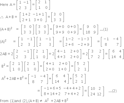 Here space straight A equals open square brackets table row 1 cell negative 1 end cell row 2 3 end table close square brackets equals open square brackets table row 2 cell space 1 end cell row 1 cell space space 0 end cell end table close square brackets
therefore space straight A plus straight B equals space open square brackets table row cell 1 plus 2 end cell cell negative 1 plus 1 end cell row cell 2 plus 1 end cell cell 3 plus 0 end cell end table close square brackets equals open square brackets table row 3 cell space 0 end cell row 3 cell space 3 end cell end table close square brackets space
left parenthesis straight A plus straight B right parenthesis squared space space equals space open square brackets table row 3 cell space 0 end cell row 3 cell space 3 end cell end table close square brackets space open square brackets table row 3 cell space 0 end cell row 3 cell space 3 end cell end table close square brackets equals open square brackets table row cell 9 plus 0 end cell cell space 0 plus 0 end cell row cell 9 plus 9 end cell cell space 0 plus 9 end cell end table close square brackets equals open square brackets table row 9 cell space 0 end cell row 18 cell space 9 end cell end table close square brackets space... left parenthesis 1 right parenthesis
left parenthesis straight A right parenthesis squared space space space space equals space open square brackets table row 1 cell space minus 1 end cell row 2 cell space 3 end cell end table close square brackets space open square brackets table row 1 cell space minus 1 end cell row 2 cell space space space space 3 end cell end table close square brackets space space space equals open square brackets table row cell 1 minus 2 end cell cell space minus 1 minus 3 end cell row cell 2 plus 6 end cell cell space minus 2 plus 9 end cell end table close square brackets space space space equals open square brackets table row cell negative 1 end cell cell space minus 4 end cell row 8 cell space space space space 7 end cell end table close square brackets
2 AB equals 2 open square brackets table row 2 cell space space minus 1 end cell row 2 cell space 3 end cell end table close square brackets space open square brackets table row 2 cell space 1 end cell row 1 cell space space 0 end cell end table close square brackets equals 2 open square brackets table row cell 4 minus 1 end cell cell space space 2 plus 0 end cell row cell 4 plus 3 end cell cell space space 2 plus 0 end cell end table close square brackets equals 2 open square brackets table row 3 cell space space 2 end cell row cell 7 space end cell 2 end table close square brackets equals open square brackets table row 6 cell space 4 end cell row 14 cell space 4 end cell end table close square brackets
space straight B squared equals open square brackets table row 2 cell space 1 end cell row 1 cell space 0 end cell end table close square brackets space open square brackets table row 2 cell space 1 end cell row 1 cell space space 0 end cell end table close square brackets equals open square brackets table row cell 4 plus 1 end cell cell space space 2 plus 0 end cell row cell 2 plus 0 end cell cell space 1 plus 0 end cell end table close square brackets equals open square brackets table row cell 5 space end cell 2 row 2 cell space 1 end cell end table close square brackets
space straight A squared plus 2 AB plus straight B squared equals open square brackets table row cell negative 1 end cell cell space minus 4 end cell row 8 7 end table close square brackets plus open square brackets table row 6 cell space 4 end cell row 14 cell space space 4 end cell end table close square brackets plus open square brackets table row 5 cell space 2 end cell row 2 cell space 1 end cell end table close square brackets
space space space space space space space space space space space space space space space space space space space space space space space space space equals open square brackets table row cell negative 1 plus 6 plus 5 end cell cell negative 4 plus 4 plus 2 end cell row cell 8 plus 14 plus 2 end cell cell 7 plus 4 plus 2 end cell end table close square brackets equals open square brackets table row 10 cell space 2 end cell row 24 12 end table close square brackets space space space... left parenthesis 2 right parenthesis
From space left parenthesis 1 right parenthesis and space left parenthesis 2 right parenthesis comma left parenthesis straight A plus straight B right parenthesis not equal to space straight A squared space plus 2 AB plus straight B squared