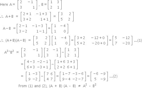 Here space straight A equals space open square brackets table row 2 cell space minus 1 end cell row 3 cell space space space space space space 1 end cell end table close square brackets space comma space straight B equals open square brackets table row 1 cell space space 3 end cell row 2 cell space space 1 end cell end table close square brackets
therefore space straight A plus straight B space equals space open square brackets table row cell 2 plus 1 end cell cell space minus 1 plus 3 end cell row cell 3 plus 2 end cell cell space space space space space 1 plus 1 end cell end table close square brackets space equals space open square brackets table row 3 cell space space space 2 end cell row 5 cell space space 2 end cell end table close square brackets
space space straight A minus straight B space equals open square brackets table row cell 2 minus 1 end cell cell space minus 1 minus 3 end cell row cell 3 minus 2 end cell cell space space space space space 1 minus 1 end cell end table close square brackets equals open square brackets table row 1 cell space minus 4 end cell row 1 cell space space space space 0 end cell end table close square brackets
therefore space left parenthesis straight A plus straight B right parenthesis left parenthesis straight A minus straight B right parenthesis space equals space open square brackets table row cell 3 space end cell cell space space space 2 end cell row 5 cell space space 2 end cell end table close square brackets space open square brackets table row 1 cell space minus 4 end cell row 1 cell space space space space space 0 end cell end table close square brackets equals open square brackets table row cell 3 plus 2 end cell cell space space minus 12 plus 0 end cell row cell 5 plus 2 end cell cell space space space minus 20 plus 0 end cell end table close square brackets equals open square brackets table row 5 cell space space minus 12 end cell row 7 cell space space minus 20 end cell end table close square brackets space... left parenthesis 1 right parenthesis
space space space straight A to the power of 2 minus end exponent straight B squared space equals space open square brackets table row 2 cell space space minus 1 end cell row 3 cell space space space space space space space 1 end cell end table close square brackets space open square brackets table row 2 cell space minus 1 end cell row 3 cell space space space space 1 end cell end table close square brackets minus open square brackets table row 1 cell space space 3 end cell row 2 cell space space 1 end cell end table close square brackets
space space space space space space space space space space space space space space equals open square brackets table row cell 4 minus 3 end cell cell negative 2 minus 1 end cell row cell 6 plus 3 end cell cell negative 3 plus 1 end cell end table close square brackets minus open square brackets table row cell 1 plus 6 end cell cell 3 plus 3 end cell row cell 2 plus 2 end cell cell 6 plus 1 end cell end table close square brackets
space space space space space space space space space space space space space space equals space open square brackets table row 1 cell negative 3 end cell row 9 cell negative 2 end cell end table close square brackets minus open square brackets table row 7 6 row 4 7 end table close square brackets equals open square brackets table row cell 1 minus 7 end cell cell negative 3 minus 6 end cell row cell 9 minus 4 end cell cell negative 2 minus 7 end cell end table close square brackets equals open square brackets table row cell negative 6 end cell cell negative 9 end cell row 5 cell negative 9 end cell end table close square brackets space... left parenthesis 2 right parenthesis
space space space space space space space space space space space space space From space left parenthesis 1 right parenthesis space and space left parenthesis 2 right parenthesis comma space left parenthesis straight A space plus space straight B right parenthesis space left parenthesis straight A space – space straight B right parenthesis space not equal to space straight A squared space – space straight B squared




