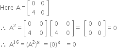 Here space straight A equals open square brackets table row 0 cell space 0 end cell row 4 cell space 0 end cell end table close square brackets
therefore space straight A squared equals open square brackets table row 0 cell space space 0 end cell row 4 cell space space 0 end cell end table close square brackets space open square brackets table row 0 cell space space 0 end cell row 4 cell space space 0 end cell end table close square brackets equals space open square brackets table row 0 cell space 0 end cell row 0 cell space 0 end cell end table close square brackets equals 0
therefore space straight A to the power of 16 equals left parenthesis straight A squared right parenthesis to the power of 8 space equals left parenthesis 0 right parenthesis to the power of 8 space space equals 0