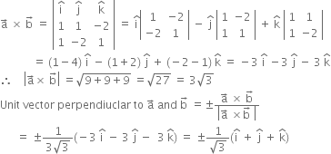 straight a with rightwards arrow on top space cross times space straight b with rightwards arrow on top space equals space open vertical bar table row cell straight i with hat on top end cell cell straight j with hat on top end cell cell straight k with hat on top end cell row 1 1 cell negative 2 end cell row 1 cell negative 2 end cell 1 end table close vertical bar space equals space straight i with hat on top open vertical bar table row 1 cell negative 2 end cell row cell negative 2 end cell 1 end table close vertical bar space minus space straight j with hat on top space open vertical bar table row 1 cell negative 2 end cell row 1 1 end table close vertical bar space plus space straight k with hat on top space open vertical bar table row 1 1 row 1 cell negative 2 end cell end table close vertical bar
space space space space space space space space space space space space equals space left parenthesis 1 minus 4 right parenthesis space straight i with hat on top space minus space left parenthesis 1 plus 2 right parenthesis space straight j with hat on top space plus space left parenthesis negative 2 minus 1 right parenthesis space straight k with hat on top space equals space minus 3 space straight i with hat on top space minus 3 space straight j with hat on top space minus space 3 space straight k with hat on top
therefore space space space space open vertical bar straight a with rightwards arrow on top cross times space straight b with rightwards arrow on top close vertical bar space equals square root of 9 plus 9 plus 9 end root space equals square root of 27 space equals space 3 square root of 3
Unit space vector space perpendiuclar space to space straight a with rightwards arrow on top space and space straight b with rightwards arrow on top space equals plus-or-minus fraction numerator straight a with rightwards arrow on top space cross times space straight b with rightwards arrow on top over denominator open vertical bar straight a with rightwards arrow on top space cross times straight b with rightwards arrow on top space close vertical bar end fraction
space space space space space space equals space plus-or-minus fraction numerator 1 over denominator 3 square root of 3 end fraction left parenthesis negative 3 space straight i with hat on top space minus space 3 space straight j with hat on top space minus space space 3 space straight k with hat on top right parenthesis space equals space plus-or-minus fraction numerator 1 over denominator square root of 3 end fraction left parenthesis straight i with hat on top space plus space straight j with hat on top space plus space straight k with hat on top right parenthesis