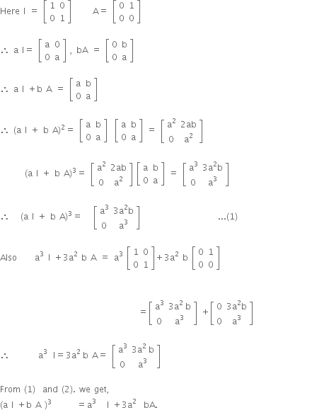 Here space straight I space equals space open square brackets table row 1 0 row 0 1 end table close square brackets space space space space space space straight A equals space open square brackets table row 0 1 row 0 0 end table close square brackets

therefore space straight a space straight I equals space open square brackets table row straight a 0 row 0 straight a end table close square brackets space comma space bA space equals space open square brackets table row 0 straight b row 0 straight a end table close square brackets

therefore space straight a space straight I space plus straight b space straight A space equals space open square brackets table row straight a straight b row 0 straight a end table close square brackets

therefore space left parenthesis straight a space straight I space plus space straight b space straight A right parenthesis squared equals space open square brackets table row straight a straight b row 0 straight a end table close square brackets space space open square brackets table row straight a straight b row 0 straight a end table close square brackets space equals space open square brackets table row cell straight a squared end cell cell 2 ab end cell row 0 cell straight a squared end cell end table close square brackets

space space space space space space space left parenthesis straight a space straight I space plus space straight b space straight A right parenthesis cubed equals space open square brackets table row cell straight a squared end cell cell 2 ab end cell row 0 cell straight a squared end cell end table close square brackets space open square brackets table row straight a straight b row 0 straight a end table close square brackets space equals space open square brackets table row cell straight a cubed end cell cell 3 straight a squared straight b end cell row 0 cell straight a cubed end cell end table close square brackets

therefore space space space left parenthesis straight a space straight I space plus space straight b space straight A right parenthesis cubed equals space space space open square brackets table row cell straight a cubed end cell cell 3 straight a squared straight b end cell row 0 cell straight a cubed end cell end table close square brackets space space space space space space space space space space space space space space space space space space space space space space... left parenthesis 1 right parenthesis

Also space space space space space straight a to the power of 3 space space end exponent straight I space plus 3 straight a squared space straight b space straight A space equals space straight a cubed space open square brackets table row 1 0 row 0 1 end table close square brackets plus 3 straight a squared space straight b space open square brackets table row 0 1 row 0 0 end table close square brackets
space space space space space space space space space space space space space space space space space space space space space space space space space space space space space space space space space space space space space space space space space space space space space space space space

space space space space space space space space space space space space space space space space space space space space space space space space space space space space space space space space space space space space space space space equals open square brackets table row cell straight a cubed end cell cell 3 straight a to the power of 2 space end exponent straight b end cell row 0 cell straight a cubed end cell end table close square brackets space plus open square brackets table row 0 cell 3 straight a squared straight b end cell row 0 cell straight a cubed end cell end table close square brackets space space space space space space space space space space space space space space space space space space space space

therefore space space space space space space space space straight a to the power of 3 space end exponent space straight I equals 3 straight a to the power of 2 space end exponent straight b space straight A equals space open square brackets table row cell straight a cubed end cell cell 3 straight a to the power of 2 space end exponent straight b end cell row 0 cell straight a cubed end cell end table close square brackets space space space space space space space space space

From space left parenthesis 1 right parenthesis space space and space left parenthesis 2 right parenthesis. space we space get comma
left parenthesis straight a space straight I space plus straight b space straight A space right parenthesis cubed space space space space space space space equals straight a cubed space space space straight I space plus 3 straight a squared space space bA.


