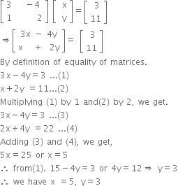 open square brackets table row 3 cell space space minus 4 end cell row 1 cell space space space space space space 2 end cell end table close square brackets space open square brackets table row cell space straight x end cell row cell space straight y end cell end table close square brackets equals open square brackets table row cell space 3 end cell row 11 end table close square brackets
rightwards double arrow open square brackets table row cell 3 straight x space minus space 4 straight y end cell row cell straight x space space space plus space space 2 straight y end cell end table close square brackets equals space open square brackets table row cell space 3 end cell row 11 end table close square brackets
By space definition space of space equality space of space matrices.
3 x minus 4 straight y equals 3 space... left parenthesis 1 right parenthesis
straight x plus 2 straight y space equals 11... left parenthesis 2 right parenthesis
Multiplying space left parenthesis 1 right parenthesis space by space 1 space and left parenthesis 2 right parenthesis space by space 2 comma space we space get.
3 straight x minus 4 straight y equals 3 space... left parenthesis 3 right parenthesis
2 straight x plus 4 straight y space equals 22 space... left parenthesis 4 right parenthesis
Adding space left parenthesis 3 right parenthesis space and space left parenthesis 4 right parenthesis comma space we space get comma
5 straight x equals 25 space or space straight x equals 5
therefore space from left parenthesis 1 right parenthesis. space 15 minus 4 straight y equals 3 space or space 4 straight y equals 12 rightwards double arrow space straight y equals 3
therefore space we space have space straight x space equals 5 comma space straight y equals 3




