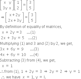 open square brackets table row straight x straight y row cell 3 straight y end cell straight x end table close square brackets open square brackets table row 1 row 2 end table close square brackets equals open square brackets table row 3 row 5 end table close square brackets
rightwards double arrow open square brackets table row cell straight x plus 2 straight y end cell row cell 2 straight x plus 3 straight y end cell end table close square brackets equals open square brackets table row 3 row 5 end table close square brackets
By space definition space of space equality space of space matrices comma
space space straight x space plus space 2 straight y space equals 3 space space space space space... left parenthesis 1 right parenthesis space
space 2 straight x space plus space 3 straight y space equals space 5 space space space space... left parenthesis 2 right parenthesis space space
Multiplying space left parenthesis 1 right parenthesis space and space 3 space and space left parenthesis 2 right parenthesis space by space 2 comma space we space get comma space
3 straight x space plus space 6 straight y space equals space 9 space space space space space space space... left parenthesis 3 right parenthesis space space
4 straight x space plus space 6 straight y space equals space 10 space space space space... left parenthesis 4 right parenthesis space space
Subtracting space left parenthesis 3 right parenthesis space from space left parenthesis 4 right parenthesis comma space we space get comma
space space straight x space equals space 1
therefore from space left parenthesis 1 right parenthesis comma space 1 space plus space 2 straight y space equals space 3 space rightwards double arrow space 2 straight y space equals space 2 space rightwards double arrow space straight y space equals space 1 space
space therefore space we space have space space x space equals space 1 comma space straight y space equals space straight I.