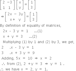 
open square brackets table row 2 cell negative 3 end cell row 1 1 end table close square brackets space open square brackets table row straight x row straight y end table close square brackets equals open square brackets table row 1 row 3 end table close square brackets
rightwards double arrow open square brackets table row cell 2 straight x space minus space 3 straight y end cell row cell straight x plus space space straight y end cell end table close square brackets equals open square brackets table row 1 row 3 end table close square brackets
By space definition space of space equality space of space matrices comma
space space 2 straight x space – space 3 space straight y space equals space 1 space space space space... left parenthesis 1 right parenthesis
space space straight x space plus space straight y space equals space 3 space space space space... left parenthesis 2 right parenthesis
space space Multiplying space left parenthesis 1 right parenthesis space by space 1 space and space left parenthesis 2 right parenthesis space by space 3 comma space we space get comma space
space 2 space space space space. straight x space – space 3 space straight y space equals space 1 space
space 3 space space space space. straight x space plus space 3 space straight y space equals space 9 space
space Adding comma space 5 straight x space equals space 10 space rightwards double arrow space straight x space equals space 2 space
space therefore space from space left parenthesis 2 right parenthesis comma space 2 space plus straight y space equals space 3 space rightwards double arrow space straight y space equals space 1 space. space space
therefore space we space have space straight x space equals space 2 comma space straight y space equals space 1.
