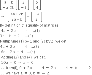 open square brackets table row straight a straight b row cell negative straight a end cell cell 2 straight b end cell end table close square brackets space open square brackets table row 2 row cell negative 1 end cell end table close square brackets equals open square brackets table row 5 row 4 end table close square brackets
rightwards double arrow space space space open square brackets table row cell 4 straight a plus 2 straight b end cell row cell 3 straight a minus straight b end cell end table close square brackets equals space open square brackets table row cell negative 4 end cell row 2 end table close square brackets
By space definition space of space equality space of space matrices comma space
space 4 straight a space plus space 2 straight b space equals space – space 4 space space space space... left parenthesis 1 right parenthesis space space
3 straight a space – space straight b space equals space 2 space space space space.... left parenthesis 2 right parenthesis space space
Multiplying space left parenthesis 1 right parenthesis space by space 1 space and space left parenthesis 2 right parenthesis space by space 2 comma space we space get comma space space
4 straight a space plus space 2 straight b space equals space – space 4 space space space space... left parenthesis 3 right parenthesis space
space 6 straight a space – space 2 straight b space equals space 4 space space space space... left parenthesis 4 right parenthesis space
space Adding space left parenthesis 3 right parenthesis space and space left parenthesis 4 right parenthesis comma space we space get comma space
space 1 Oa space equals space 0 space rightwards double arrow space straight a space equals space 0 space
space therefore space from left parenthesis straight l right parenthesis comma space 0 space plus space 2 straight b space equals space – space 4 space rightwards double arrow space 2 straight b space equals space – space 4 space rightwards double arrow space straight b space equals space — space 2 space
space therefore space we space have space straight a space equals space 0 comma space straight b space equals space — space 2.