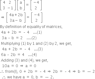 open square brackets table row 4 2 row 3 cell negative 1 end cell end table close square brackets space open square brackets table row straight a row straight b end table close square brackets equals space open square brackets table row cell negative 4 end cell row 2 end table close square brackets
rightwards double arrow space open square brackets table row cell 4 straight a plus 2 straight b end cell row cell 3 straight a minus space straight b end cell end table close square brackets equals space open square brackets table row cell negative 4 end cell row 2 end table close square brackets
By space definition space of space equality space of space matrices comma space
space 4 straight a space plus space 2 straight b space equals space – space 4 space space space space... left parenthesis 1 right parenthesis
space space 3 straight a space – space straight b space equals space 2 space space space space.... left parenthesis 2 right parenthesis space
space Multiplying space left parenthesis 1 right parenthesis space by space 1 space and space left parenthesis 2 right parenthesis space by space 2 comma space we space get comma
space space 4 straight a space plus space 2 straight b space equals space – space 4 space space space space... left parenthesis 3 right parenthesis space
space 6 straight a space – space 2 straight b space equals space 4 space space space space... left parenthesis 4 right parenthesis space
space Adding space left parenthesis 3 right parenthesis space and space left parenthesis 4 right parenthesis comma space we space get comma
space space 1 Oa space equals space 0 space rightwards double arrow space straight a space equals space 0 space space
therefore space from left parenthesis straight l right parenthesis comma space 0 space plus space 2 straight b space equals space – space 4 space rightwards double arrow space 2 straight b space equals space – space 4 space rightwards double arrow space straight b space equals space — space 2
space space therefore space we space have space straight a space equals space 0 comma space straight b space equals space — space 2.