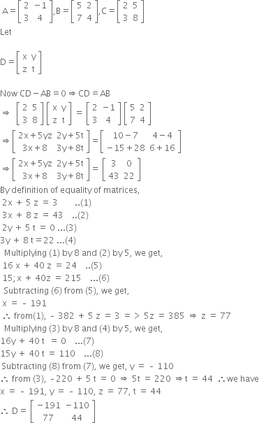 space straight A equals open square brackets table row 2 cell negative 1 end cell row 3 4 end table close square brackets comma straight B equals open square brackets table row 5 2 row 7 4 end table close square brackets comma straight C equals open square brackets table row 2 5 row 3 8 end table close square brackets
Let

straight D equals open square brackets table row straight x straight y row straight z straight t end table close square brackets

Now space CD minus AB equals 0 rightwards double arrow CD equals AB
rightwards double arrow space space open square brackets table row 2 5 row 3 8 end table close square brackets space open square brackets table row straight x straight y row straight z straight t end table close square brackets space equals space open square brackets table row 2 cell negative 1 end cell row 3 4 end table close square brackets space open square brackets table row 5 2 row 7 4 end table close square brackets
rightwards double arrow open square brackets table row cell 2 straight x plus 5 yz end cell cell 2 straight y plus 5 straight t end cell row cell 3 straight x plus 8 end cell cell 3 straight y plus 8 straight t end cell end table close square brackets equals open square brackets table row cell 10 minus 7 end cell cell 4 minus 4 end cell row cell negative 15 plus 28 end cell cell 6 plus 16 end cell end table close square brackets
rightwards double arrow open square brackets table row cell 2 straight x plus 5 yz end cell cell 2 straight y plus 5 straight t end cell row cell 3 straight x plus 8 end cell cell 3 straight y plus 8 straight t end cell end table close square brackets equals space open square brackets table row 3 0 row 43 22 end table close square brackets
By space definition space of space equality space of space matrices comma space
space 2 straight x space plus space 5 space straight z space equals space 3 space space space space space space space space.. left parenthesis 1 right parenthesis space
space 3 straight x space plus space 8 space straight z space equals space 43 space space space space.. left parenthesis 2 right parenthesis space
space 2 straight y space plus space 5 space straight t space equals space 0 space... left parenthesis 3 right parenthesis space space
3 straight y space plus space 8 space straight t equals 22 space... left parenthesis 4 right parenthesis
space space Multiplying space left parenthesis 1 right parenthesis space by space 8 space and space left parenthesis 2 right parenthesis space by space 5 comma space we space get comma space
space 16 space straight x space plus space 40 space straight z space equals space 24 space space space space.. left parenthesis 5 right parenthesis space
space 15 semicolon straight x space plus space 40 straight z space equals space 215 space space space space... left parenthesis 6 right parenthesis
space space Subtracting space left parenthesis 6 right parenthesis space from space left parenthesis 5 right parenthesis comma space we space get comma space
space straight x space equals space – space 191 space
space therefore space from left parenthesis 1 right parenthesis comma space – space 382 space plus space 5 space straight z space equals space 3 space equals greater than space 5 straight z space equals space 385 space rightwards double arrow space straight z space equals space 77
space space Multiplying space left parenthesis 3 right parenthesis space by space 8 space and space left parenthesis 4 right parenthesis space by space 5 comma space we space get comma space space
16 straight y space plus space 40 space straight t space space equals space 0 space space space space... left parenthesis 7 right parenthesis
15 straight y space plus space 40 space straight t space equals space 110 space space space space... left parenthesis 8 right parenthesis space
space Subtracting space left parenthesis 8 right parenthesis space from space left parenthesis 7 right parenthesis comma space we space get comma space straight y space equals space – space 110 space space
therefore space from space left parenthesis 3 right parenthesis comma space – 220 space plus space 5 space straight t space equals space 0 space rightwards double arrow space 5 straight t space equals space 220 space rightwards double arrow straight t space equals space 44 space space therefore we space have
straight x space equals space – space 191 comma space straight y space equals space – space 110 comma space straight z space equals space 77 comma space straight t space equals space 44
therefore space straight D equals space open square brackets table row cell negative 191 end cell cell negative 110 end cell row 77 44 end table close square brackets
