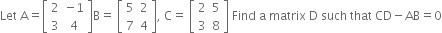 Let space straight A equals open square brackets table row 2 cell negative 1 end cell row 3 4 end table close square brackets straight B equals space open square brackets table row 5 2 row 7 4 end table close square brackets comma space straight C equals space open square brackets table row 2 5 row 3 8 end table close square brackets space Find space straight a space matrix space straight D space such space that space CD minus AB equals 0