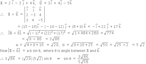 straight a with rightwards arrow on top space equals space 2 space straight i with hat on top space minus space 3 space straight j with hat on top space plus space 4 space straight k with hat on top comma space space space space straight b with rightwards arrow on top space equals space 3 straight i with hat on top space plus space 4 straight j with hat on top space minus space 5 straight k with hat on top
therefore space space space space straight a with rightwards arrow on top space cross times space straight b with rightwards arrow on top space equals space open vertical bar table row cell straight i with hat on top end cell cell space straight j with hat on top end cell cell straight k with hat on top end cell row 2 cell negative 3 end cell 4 row 3 4 cell negative 5 end cell end table close vertical bar
space space space space space space space space space space space space space space space space space space space equals space left parenthesis 15 minus 16 right parenthesis straight i with hat on top space minus space left parenthesis negative 10 minus 12 right parenthesis space straight j with hat on top space plus space left parenthesis 8 plus 9 right parenthesis space straight k with hat on top space equals space minus straight i with hat on top plus 22 space straight j with hat on top space plus 17 space straight k with hat on top
therefore space space space space space open vertical bar straight a with rightwards arrow on top space cross times space straight b with rightwards arrow on top close vertical bar space equals space square root of left parenthesis negative 1 right parenthesis squared plus left parenthesis 22 right parenthesis squared plus left parenthesis 17 right parenthesis squared end root space equals space square root of 1 plus 484 plus 289 end root space equals square root of 774
space space space space space space space space space space space space space space space space space space space space space space space space equals space square root of 9 space cross times space 86 end root space space space equals space 3 square root of 86 space
space space space space space space space space space space space space space space space space space space straight a space equals space square root of 4 plus 9 plus 16 end root space space equals space square root of 29 comma space space space straight b space equals space square root of 9 plus 16 plus 25 end root space space equals space square root of 50 space equals space square root of 25 space cross times 2 end root space space space equals space 5 space square root of 2 space
Now space open vertical bar straight a with rightwards arrow on top cross times space straight b with rightwards arrow on top close vertical bar space space equals space straight a space straight b space sin space straight theta comma space space where space straight theta space is space angle space between space straight a with rightwards arrow on top space and space straight b with rightwards arrow on top
therefore space 3 square root of 86 space space equals space left parenthesis square root of 29 right parenthesis thin space left parenthesis 5 square root of 2 right parenthesis space sin space straight theta space space space space space rightwards double arrow space space space sin space straight theta space equals space fraction numerator 3 square root of 86 over denominator 5 square root of 58 end fraction