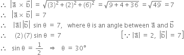 therefore space space open vertical bar straight a with rightwards arrow on top space cross times space straight b with rightwards arrow on top close vertical bar space equals space square root of left parenthesis 3 right parenthesis squared plus left parenthesis 2 right parenthesis squared plus left parenthesis 6 right parenthesis squared end root space equals square root of 9 plus 4 plus 36 end root space equals square root of 49 space equals 7
therefore space space space open vertical bar straight a with rightwards arrow on top cross times space straight b with rightwards arrow on top close vertical bar space equals space 7
therefore space space space space open vertical bar straight a with rightwards arrow on top close vertical bar space open vertical bar straight b with rightwards arrow on top close vertical bar space space sin space straight theta space equals space 7 comma space space space where space straight theta space is space an space angle space between space straight a with rightwards arrow on top space and space straight b with rightwards arrow on top
therefore space space space space space left parenthesis 2 right parenthesis thin space left parenthesis 7 right parenthesis space sin space straight theta space equals space 7 space space space space space space space space space space space space space space space space space space space space space space space space space space space space space space space space space space space space space space space open square brackets because space open vertical bar straight a with rightwards arrow on top close vertical bar space equals space 2 comma space space open vertical bar straight b with rightwards arrow on top close vertical bar space equals space 7 close square brackets
therefore space space space sin space straight theta space equals space 1 half space space space rightwards double arrow space space space straight theta space equals space 30 degree