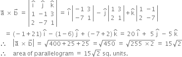 straight a with rightwards arrow on top space cross times space straight b with rightwards arrow on top space equals space open vertical bar table row cell straight i with hat on top end cell cell straight j with hat on top end cell cell straight k with hat on top end cell row 1 cell negative 1 end cell 3 row 2 cell negative 7 end cell 1 end table close vertical bar space equals space straight i with hat on top space open vertical bar table row cell negative 1 end cell 3 row cell negative 7 end cell 1 end table close vertical bar space minus space straight j with hat on top space open vertical bar table row 1 3 row 2 1 end table close vertical bar plus straight k with hat on top space open vertical bar table row 1 cell negative 1 end cell row 2 cell negative 7 end cell end table close vertical bar
space space space equals space left parenthesis negative 1 plus 21 right parenthesis space straight i with hat on top space minus space left parenthesis 1 minus 6 right parenthesis space straight j with hat on top space plus space left parenthesis negative 7 plus 2 right parenthesis space straight k with hat on top space equals space 20 space straight i with hat on top space plus space space 5 space stack straight j space with hat on top space minus space 5 space straight k with hat on top
therefore space space space space open vertical bar straight a with rightwards arrow on top space cross times space straight b with rightwards arrow on top close vertical bar space equals space square root of 400 plus 25 plus 25 end root space equals square root of 450 space equals space square root of 255 space cross times 2 end root space equals space 15 square root of 2
therefore space space space space area space of space parallelogram space equals space 15 square root of 2 space sq. space units. space