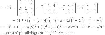 straight a with rightwards arrow on top space cross times space straight b with rightwards arrow on top space equals space open vertical bar table row cell straight i with hat on top end cell cell straight j with hat on top end cell cell straight k with hat on top end cell row 3 1 4 row 1 cell negative 1 end cell 1 end table close vertical bar space equals space straight i with hat on top space open vertical bar table row cell space space 1 end cell 4 row cell negative 1 end cell 1 end table close vertical bar space minus space straight j with hat on top space open vertical bar table row 3 4 row 1 1 end table close vertical bar space plus space straight k with hat on top space open vertical bar table row 3 cell space space space 1 end cell row 1 cell negative 1 end cell end table close vertical bar
space space space space space space space space space space space space space equals space left parenthesis 1 plus 4 right parenthesis space straight i with hat on top space minus space left parenthesis 3 minus 4 right parenthesis space straight j with hat on top plus space left parenthesis negative 3 minus 1 right parenthesis space straight k with hat on top space equals space 5 straight i with hat on top space space plus straight j with hat on top space minus space 4 space straight k with hat on top
therefore space space space space open vertical bar straight a with rightwards arrow on top space cross times space straight b with rightwards arrow on top close vertical bar space equals space square root of left parenthesis 5 right parenthesis squared plus left parenthesis 1 right parenthesis squared plus left parenthesis negative 4 right parenthesis squared end root space equals space square root of 25 plus 1 plus 16 end root space equals space square root of 42
therefore space space area space of space parallelogram space equals space square root of 42 space space sq. space units. space