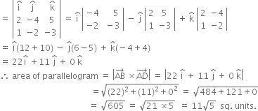 equals space open vertical bar table row cell straight i with hat on top end cell cell straight j with hat on top end cell cell space space straight k with hat on top end cell row 2 cell negative 4 end cell cell space space 5 end cell row 1 cell negative 2 end cell cell negative 3 end cell end table close vertical bar space equals space straight i with hat on top space open vertical bar table row cell negative 4 end cell cell space space space space 5 end cell row cell negative 2 end cell cell space minus 3 end cell end table close vertical bar space minus space straight j with hat on top space open vertical bar table row 2 5 row 1 cell negative 3 end cell end table close vertical bar space plus space straight k with hat on top space open vertical bar table row 2 cell negative 4 end cell row 1 cell negative 2 end cell end table close vertical bar
equals space straight i with hat on top left parenthesis 12 plus 10 right parenthesis space minus space straight j with hat on top left parenthesis 6 minus 5 right parenthesis space plus space straight k with hat on top left parenthesis negative 4 plus 4 right parenthesis
equals space 22 straight i with hat on top space plus 11 space straight j with hat on top space plus space 0 space straight k with hat on top
therefore space area space of space parallelogram space equals space open vertical bar AB with rightwards arrow on top space cross times AD with rightwards arrow on top close vertical bar space equals space open vertical bar 22 space straight i with hat on top space plus space 11 space straight j with hat on top space plus space 0 space straight k with hat on top close vertical bar
space space space space space space space space space space space space space space space space space space space space space space space space space space space space space space space space space space space space space space space space space space space equals square root of left parenthesis 22 right parenthesis squared plus left parenthesis 11 right parenthesis squared plus 0 squared end root space equals space square root of 484 plus 121 plus 0 end root
space space space space space space space space space space space space space space space space space space space space space space space space space space space space space space space space space space space space space space space space space space equals space square root of 605 space equals space square root of 21 space cross times 5 end root space space equals space 11 square root of 5 space space sq. space units.
