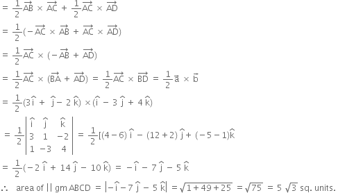 equals space 1 half AB with rightwards arrow on top space cross times space AC with rightwards arrow on top space plus space 1 half AC with rightwards arrow on top space cross times space AD with rightwards arrow on top
equals space 1 half left parenthesis negative AC with rightwards arrow on top space cross times space AB with rightwards arrow on top space plus space AC with rightwards arrow on top space cross times space AD with rightwards arrow on top right parenthesis
equals space 1 half AC with rightwards arrow on top space cross times space left parenthesis negative AB with rightwards arrow on top space plus space AD with rightwards arrow on top right parenthesis
equals space 1 half AC with rightwards arrow on top space cross times space left parenthesis BA with rightwards arrow on top space plus space AD with rightwards arrow on top right parenthesis space equals space 1 half AC with rightwards arrow on top space cross times space BD with rightwards arrow on top space equals space 1 half straight a with rightwards arrow on top space cross times space straight b with rightwards arrow on top
equals space 1 half left parenthesis 3 straight i with hat on top space plus space space straight j with hat on top minus space 2 space straight k with hat on top right parenthesis space cross times left parenthesis straight i with hat on top space minus space 3 space straight j with hat on top space plus space 4 space straight k with hat on top right parenthesis
space equals space 1 half open vertical bar table row cell straight i with hat on top end cell cell straight j with hat on top end cell cell straight k with hat on top end cell row 3 1 cell negative 2 end cell row 1 cell negative 3 end cell cell space 4 end cell end table close vertical bar space equals space 1 half left square bracket left parenthesis 4 minus 6 right parenthesis space straight i with hat on top space minus space left parenthesis 12 plus 2 right parenthesis space straight j with hat on top plus space left parenthesis negative 5 minus 1 right parenthesis straight k with hat on top
equals space 1 half left parenthesis negative 2 space straight i with hat on top space plus space 14 space straight j with hat on top space minus space 10 space straight k with hat on top right parenthesis space equals space minus straight i with hat on top space minus space 7 space straight j with hat on top space minus space 5 space straight k with hat on top
therefore space space space area space of space vertical line vertical line space gm thin space ABCD space equals space open vertical bar negative straight i with hat on top minus 7 space straight j with hat on top space minus space 5 space straight k with hat on top close vertical bar space equals square root of 1 plus 49 plus 25 end root space equals square root of 75 space equals space 5 space square root of 3 space sq. space units. space