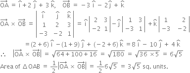 OA with rightwards arrow on top space equals space straight i with hat on top plus 2 space straight j with hat on top space plus space 3 space straight k with hat on top comma space space space space OB with rightwards arrow on top space equals space minus 3 space straight i with hat on top space minus space 2 straight j with hat on top space plus space straight k with hat on top
OA with rightwards arrow on top space cross times space OB with rightwards arrow on top space equals space open vertical bar table row cell straight i with hat on top end cell cell space straight j with hat on top end cell cell space straight k with hat on top end cell row cell space 1 end cell cell space 2 end cell cell space 3 end cell row cell negative 3 end cell cell space minus 2 end cell cell space 1 end cell end table close vertical bar space equals space straight i with hat on top space open vertical bar table row 2 3 row cell negative 2 end cell 1 end table close vertical bar minus straight j with hat on top space open vertical bar table row cell space 1 end cell cell space 3 end cell row cell negative 3 end cell cell space 1 end cell end table close vertical bar space plus straight k with hat on top space open vertical bar table row 1 cell space space space space space 2 end cell row cell negative 3 end cell cell space space minus 2 end cell end table close vertical bar
space space space space space space space space space space space space space space space space equals left parenthesis 2 plus 6 right parenthesis space straight i with hat on top space minus left parenthesis 1 plus 9 right parenthesis space straight j with hat on top space plus space left parenthesis negative 2 plus 6 right parenthesis space straight k with hat on top space equals 8 space straight i with hat on top space minus space 10 space straight j with hat on top space plus space 4 space straight k with hat on top
therefore space space space space open vertical bar OA with rightwards arrow on top space cross times space OB with rightwards arrow on top close vertical bar space equals space square root of 64 plus 100 plus 16 end root space equals space square root of 180 space equals space square root of 36 space cross times 5 end root space equals space 6 square root of 5
Area space of space increment OAB space equals space 1 half open vertical bar OA with rightwards arrow on top space cross times space OB with rightwards arrow on top close vertical bar space equals space 1 half 6 square root of 5 space equals space 3 square root of 5 space sq. space units.