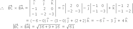 therefore space space space space BC with rightwards arrow on top space cross times space BA with rightwards arrow on top space equals space open vertical bar table row cell straight i with hat on top end cell cell space space straight j with hat on top end cell cell space space straight k with hat on top end cell row cell negative 1 end cell cell space space space space 2 end cell cell space space 0 end cell row cell negative 1 end cell cell space minus 2 end cell cell negative 3 end cell end table close vertical bar space equals space straight i with hat on top space open vertical bar table row cell space space space 2 end cell 0 row cell negative 2 end cell cell negative 3 end cell end table close vertical bar minus space straight j with hat on top space open vertical bar table row cell negative 1 end cell 0 row cell negative 1 end cell cell negative 3 end cell end table close vertical bar plus space straight k with hat on top space open vertical bar table row cell negative 1 end cell 2 row cell negative 1 end cell cell negative 2 end cell end table close vertical bar
space space space space space space space space space space space space space space space space space space space space space space space space space space space equals space left parenthesis negative 6 minus 0 right parenthesis space straight i with hat on top space minus space left parenthesis 3 minus 0 right parenthesis space straight j with hat on top space plus space left parenthesis 2 plus 2 right parenthesis space straight k with hat on top space equals space minus 6 space straight i with hat on top space minus space 3 space straight j with hat on top space plus space 4 space straight k with hat on top
space space space space space space space space space space space space space space open vertical bar BC with rightwards arrow on top space cross times space BA with rightwards arrow on top close vertical bar space equals space square root of 36 plus 9 plus 16 end root space equals space square root of 61
