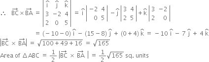 therefore space space space BC with rightwards arrow on top cross times BA with rightwards arrow on top space equals space open vertical bar table row cell straight i with hat on top end cell cell straight j with hat on top end cell cell straight k with hat on top end cell row 3 cell negative 2 end cell 4 row 2 0 5 end table close vertical bar space equals space straight i with hat on top space open vertical bar table row cell negative 2 end cell 4 row cell space space space 0 end cell 5 end table close vertical bar space minus straight j with hat on top space open vertical bar table row 3 4 row 2 5 end table close vertical bar plus straight k with hat on top space open vertical bar table row 3 cell negative 2 end cell row 2 cell space space space 0 end cell end table close vertical bar
space space space space space space space space space space space space space space space space space space space space space space space equals space left parenthesis negative 10 minus 0 right parenthesis space straight i with hat on top space minus space left parenthesis 15 minus 8 right parenthesis space straight j with hat on top space plus space left parenthesis 0 plus 4 right parenthesis space straight k with hat on top space equals space minus 10 space straight i with hat on top space minus space 7 space straight j with hat on top space plus space 4 space straight k with hat on top
open vertical bar BC with rightwards arrow on top space cross times space BA with rightwards arrow on top close vertical bar space equals space square root of 100 plus 49 plus 16 end root space equals space square root of 165
Area space of space increment ABC space equals space 1 half space open vertical bar BC with rightwards arrow on top space cross times space BA with rightwards arrow on top space space close vertical bar space equals space 1 half square root of 165 space sq. space units