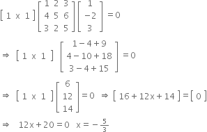 open square brackets table row cell 1 space space straight x space space 1 end cell end table close square brackets space open square brackets table row 1 2 3 row 4 5 6 row 3 2 5 end table close square brackets space open square brackets table row 1 row cell negative 2 end cell row 3 end table close square brackets space equals 0
rightwards double arrow space space open square brackets table row 1 straight x cell 1 space end cell end table close square brackets space space space open square brackets table row cell 1 minus 4 plus 9 end cell row cell 4 minus 10 plus 18 end cell row cell 3 minus 4 plus 15 end cell end table close square brackets space equals 0
rightwards double arrow space space open square brackets table row 1 straight x cell 1 space end cell end table close square brackets space open square brackets table row 6 row 12 row 14 end table close square brackets equals 0 space space rightwards double arrow space open square brackets table row cell 16 plus 12 straight x plus 14 end cell end table close square brackets equals open square brackets table row 0 end table close square brackets
rightwards double arrow space space space 12 straight x plus 20 equals 0 space space space straight x equals negative begin inline style 5 over 3 end style