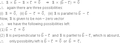 therefore space space straight a with rightwards arrow on top space cross times space straight b with rightwards arrow on top space minus space straight a with rightwards arrow on top space cross times straight c with rightwards arrow on top space equals space 0 with rightwards arrow on top space space space space space rightwards double arrow space space straight a with rightwards arrow on top space cross times space left parenthesis straight b with rightwards arrow on top minus straight c with rightwards arrow on top right parenthesis space equals space 0 with rightwards arrow on top
therefore space space space again space there space are space three space possibilities colon
left parenthesis straight i right parenthesis space space straight a with rightwards arrow on top space equals space 0 with rightwards arrow on top comma space space space left parenthesis ii right parenthesis space straight b with rightwards arrow on top space minus space straight c with rightwards arrow on top space equals space 0 with rightwards arrow on top comma space space space left parenthesis iii right parenthesis space straight a with rightwards arrow on top space is space parallel space to space straight b with rightwards arrow on top space minus space straight c with rightwards arrow on top
Now comma space straight a with rightwards arrow on top space is space given space to space be space non minus zero space vector
therefore space space space space we space have space the space following space possibilities space left colon
left parenthesis 1 right parenthesis space straight b with rightwards arrow on top space minus space straight c with rightwards arrow on top space equals space 0 with rightwards arrow on top
left parenthesis 2 right parenthesis space straight a with rightwards arrow on top space is space perpendicular space to space straight b with rightwards arrow on top minus straight c with rightwards arrow on top space space and space straight a with rightwards arrow on top space is space parllel space to space straight b with rightwards arrow on top minus straight c with rightwards arrow on top comma space which space is space absurd.
therefore space space space space space space only space possibility space left space is space straight b with rightwards arrow on top minus straight c with rightwards arrow on top space equals space 0 with rightwards arrow on top space space or space space straight b with rightwards arrow on top space equals space straight c with rightwards arrow on top.

space space space space

