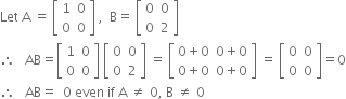 Let space straight A space equals space open square brackets table row 1 0 row 0 0 end table close square brackets space comma space space straight B equals space open square brackets table row 0 0 row 0 2 end table close square brackets
therefore space space space AB equals open square brackets table row 1 0 row 0 0 end table close square brackets space open square brackets table row 0 0 row 0 2 end table close square brackets space equals space open square brackets table row cell 0 plus 0 end cell cell 0 plus 0 end cell row cell 0 plus 0 end cell cell 0 plus 0 end cell end table close square brackets space equals space open square brackets table row 0 0 row 0 0 end table close square brackets equals 0
therefore space space space AB equals space space 0 space even space if space straight A space not equal to space 0 comma space straight B space not equal to space 0

