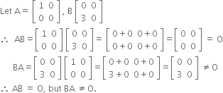 Let space straight A equals space open square brackets table row 1 0 row 0 0 end table close square brackets space comma space straight B space open square brackets table row 0 0 row 3 0 end table close square brackets
therefore space space AB equals open square brackets table row 1 0 row 0 0 end table close square brackets space open square brackets table row 0 0 row 3 0 end table close square brackets equals space open square brackets table row cell 0 plus 0 end cell cell 0 plus 0 end cell row cell 0 plus 0 end cell cell 0 plus 0 end cell end table close square brackets equals open square brackets table row 0 0 row 0 0 end table close square brackets space equals space straight O
space space space space space space BA equals open square brackets table row 0 0 row 3 0 end table close square brackets space open square brackets table row 1 0 row 0 0 end table close square brackets equals open square brackets table row cell 0 plus 0 end cell cell 0 plus 0 end cell row cell 3 plus 0 end cell cell 0 plus 0 end cell end table close square brackets equals open square brackets table row 0 0 row 3 0 end table close square brackets space not equal to straight O
therefore space AB space equals space straight O comma space but space BA space not equal to straight O.
