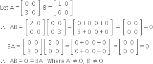 Let space straight A equals open square brackets table row 0 0 row 3 0 end table close square brackets space space straight B equals open square brackets table row 1 0 row 0 0 end table close square brackets
therefore space space AB equals space open square brackets table row 2 0 row 0 0 end table close square brackets space open square brackets table row 0 0 row 0 3 end table close square brackets equals open square brackets table row cell 0 plus 0 end cell cell 0 plus 0 end cell row cell 3 plus 0 end cell cell 0 plus 0 end cell end table close square brackets space equals space open square brackets table row 0 0 row 0 0 end table close square brackets equals 0
space space space space space BA equals space open square brackets table row 0 0 row 3 0 end table close square brackets space open square brackets table row 2 0 row 0 0 end table close square brackets equals open square brackets table row cell 0 plus 0 end cell cell 0 plus 0 end cell row cell 0 plus 0 end cell cell 0 plus 0 end cell end table close square brackets space equals open square brackets table row 0 0 row 0 0 end table close square brackets equals 0
therefore space space AB equals straight O equals BA space space space Where space straight A space not equal to straight O comma space straight B space not equal to straight O
