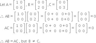 Let space straight A equals space open square brackets table row 1 0 row 0 0 end table close square brackets space comma space straight B equals space open square brackets table row 0 0 row 2 0 end table close square brackets space comma straight C equals space open square brackets table row 0 0 row 0 3 end table close square brackets
therefore space AB equals space open square brackets table row 1 0 row 0 0 end table close square brackets space open square brackets table row 0 0 row 0 2 end table close square brackets space equals space open square brackets table row cell 0 space plus end cell cell 0 space space space space 0 plus 0 end cell row cell 0 space plus end cell cell 0 space space space 0 plus 0 end cell end table close square brackets equals space open square brackets table row 0 0 row 0 0 end table close square brackets equals 0
space space space space space AC equals open square brackets table row 1 0 row 0 0 end table close square brackets space open square brackets table row 0 0 row 3 0 end table close square brackets space equals open square brackets table row cell 0 space plus end cell cell 0 space space space space 0 plus 0 end cell row cell 0 space plus end cell cell 0 space space space 0 plus 0 end cell end table close square brackets equals space open square brackets table row 0 0 row 0 0 end table close square brackets equals 0

therefore space AB equals AC space comma space but space space straight B space not equal to space straight C.

