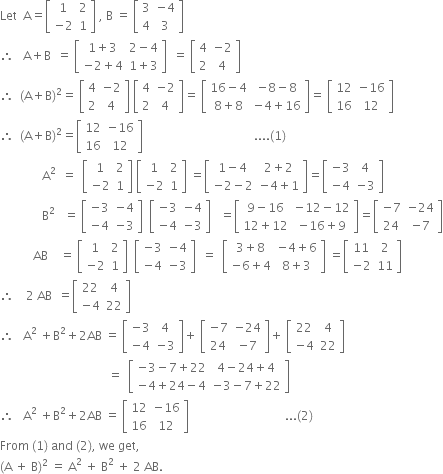 Let space space straight A equals open square brackets table row 1 2 row cell negative 2 end cell 1 end table close square brackets space comma space straight B space equals space open square brackets table row 3 cell negative 4 end cell row 4 3 end table close square brackets
therefore space space space straight A plus straight B space space equals space open square brackets table row cell 1 plus 3 end cell cell 2 minus 4 end cell row cell negative 2 plus 4 end cell cell 1 plus 3 end cell end table close square brackets space space equals space open square brackets table row 4 cell negative 2 end cell row 2 4 end table close square brackets
therefore space space left parenthesis straight A plus straight B right parenthesis squared equals space open square brackets table row 4 cell negative 2 end cell row 2 4 end table close square brackets space open square brackets table row 4 cell negative 2 end cell row 2 4 end table close square brackets equals space open square brackets table row cell 16 minus 4 end cell cell negative 8 minus 8 end cell row cell 8 plus 8 end cell cell negative 4 plus 16 end cell end table close square brackets equals space open square brackets table row 12 cell negative 16 end cell row 16 12 end table close square brackets
therefore space space left parenthesis straight A plus straight B right parenthesis squared equals open square brackets table row 12 cell negative 16 end cell row 16 12 end table close square brackets space space space space space space space space space space space space space space space space space space space space space space space space space space space space space space space space space space space space space.... left parenthesis 1 right parenthesis
space space space space space space space space space space space space space space straight A to the power of 2 space space end exponent equals space space open square brackets table row 1 2 row cell negative 2 end cell 1 end table close square brackets space open square brackets table row 1 2 row cell negative 2 end cell 1 end table close square brackets space equals open square brackets table row cell 1 minus 4 end cell cell 2 plus 2 end cell row cell negative 2 minus 2 end cell cell negative 4 plus 1 end cell end table close square brackets equals open square brackets table row cell negative 3 end cell 4 row cell negative 4 end cell cell negative 3 end cell end table close square brackets
space space space space space space space space space space space space space space straight B squared space space space equals space open square brackets table row cell negative 3 end cell cell negative 4 end cell row cell negative 4 end cell cell negative 3 end cell end table close square brackets space space open square brackets table row cell negative 3 end cell cell negative 4 end cell row cell negative 4 end cell cell negative 3 end cell end table close square brackets space space space equals open square brackets table row cell 9 minus 16 end cell cell negative 12 minus 12 end cell row cell 12 plus 12 end cell cell negative 16 plus 9 end cell end table close square brackets equals open square brackets table row cell negative 7 end cell cell negative 24 end cell row 24 cell negative 7 end cell end table close square brackets
space space space space space space space space space space space AB space space space space equals space open square brackets table row 1 2 row cell negative 2 end cell 1 end table close square brackets space space open square brackets table row cell negative 3 end cell cell negative 4 end cell row cell negative 4 end cell cell negative 3 end cell end table close square brackets space space equals space space open square brackets table row cell 3 plus 8 end cell cell negative 4 plus 6 end cell row cell negative 6 plus 4 end cell cell 8 plus 3 end cell end table close square brackets space equals open square brackets table row 11 2 row cell negative 2 end cell 11 end table close square brackets
therefore space space space space 2 space AB space space equals open square brackets table row 22 4 row cell negative 4 end cell 22 end table close square brackets
therefore space space space straight A squared space plus straight B squared plus 2 AB space equals space open square brackets table row cell negative 3 end cell 4 row cell negative 4 end cell cell negative 3 end cell end table close square brackets plus space open square brackets table row cell negative 7 end cell cell negative 24 end cell row 24 cell negative 7 end cell end table close square brackets plus space open square brackets table row 22 4 row cell negative 4 end cell 22 end table close square brackets
space space space space space space space space space space space space space space space space space space space space space space space space space space space space space space space space space space space space equals space space open square brackets table row cell negative 3 minus 7 plus 22 end cell cell 4 minus 24 plus 4 end cell row cell negative 4 plus 24 minus 4 end cell cell negative 3 minus 7 plus 22 end cell end table close square brackets
therefore space space space straight A squared space plus straight B squared plus 2 AB space equals space open square brackets table row 12 cell negative 16 end cell row 16 12 end table close square brackets space space space space space space space space space space space space space space space space space space space space space space space space space space space space space space space space... left parenthesis 2 right parenthesis
From space left parenthesis 1 right parenthesis space and space left parenthesis 2 right parenthesis comma space we space get comma
left parenthesis straight A space plus space straight B right parenthesis squared space equals space straight A squared space plus space straight B to the power of 2 space end exponent plus space 2 space AB.





