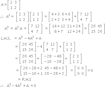 space straight A equals open square brackets table row 2 3 row 1 cell 2 space end cell end table close square brackets
therefore space space straight A squared equals space space open square brackets table row 2 3 row 1 cell 2 space end cell end table close square brackets space open square brackets table row 2 3 row 1 cell 2 space end cell end table close square brackets space equals space open square brackets table row cell 4 plus 3 end cell cell 6 plus 6 end cell row cell 2 plus 2 end cell cell 3 plus 4 end cell end table close square brackets equals open square brackets table row 7 12 row 4 7 end table close square brackets
space space space space space straight A cubed space equals space straight A squared space straight A space equals space open square brackets table row 7 12 row 4 7 end table close square brackets space space equals space open square brackets table row cell 14 plus 12 end cell cell 21 plus 24 end cell row cell 8 plus 7 end cell cell 12 plus 24 end cell end table close square brackets equals space open square brackets table row 26 45 row 15 26 end table close square brackets
space straight L. straight H. straight S. space space space equals space straight A cubed space minus 4 straight A squared space plus straight A
space space space space space space space space space space space space space space space space equals space open square brackets table row 26 45 row 15 26 end table close square brackets minus 4 space open square brackets table row 7 12 row 4 7 end table close square brackets space plus space open square brackets table row 2 3 row 1 2 end table close square brackets
space space space space space space space space space space space space space space space space equals space open square brackets table row 26 45 row 15 26 end table close square brackets plus space open square brackets table row cell negative 28 end cell cell negative 48 end cell row cell negative 16 end cell cell negative 28 end cell end table close square brackets plus space space open square brackets table row 2 3 row 1 2 end table close square brackets
space space space space space space space space space space space space space space space space space equals space open square brackets table row cell 26 minus 28 plus 2 end cell cell 45 minus 48 plus 3 end cell row cell 15 minus 16 plus 1 end cell cell 26 minus 28 plus 2 end cell end table close square brackets space space space equals space open square brackets table row 0 0 row 0 0 end table close square brackets equals 0
space space space space space space space space space space space space space space space space space space space equals space straight R. straight H. straight S
therefore space space space straight A cubed minus 4 straight A squared space plus straight A space equals 0

