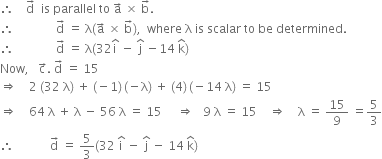 therefore space space space space straight d with rightwards arrow on top space space is space parallel space to space straight a with rightwards arrow on top space cross times space straight b with rightwards arrow on top.
therefore space space space space space space space space space space space space space space straight d with rightwards arrow on top space equals space straight lambda left parenthesis straight a with rightwards arrow on top space cross times space straight b with rightwards arrow on top right parenthesis comma space space where space straight lambda space is space scalar space to space be space determined.
therefore space space space space space space space space space space space space space space straight d with rightwards arrow on top space equals space straight lambda left parenthesis 32 straight i with hat on top space minus space straight j with hat on top space minus 14 space straight k with hat on top right parenthesis
Now comma space space space straight c with rightwards arrow on top. space straight d with rightwards arrow on top space equals space 15
rightwards double arrow space space space space 2 space left parenthesis 32 space straight lambda right parenthesis space plus space left parenthesis negative 1 right parenthesis thin space left parenthesis negative straight lambda right parenthesis space plus space left parenthesis 4 right parenthesis thin space left parenthesis negative 14 space straight lambda right parenthesis space equals space 15
rightwards double arrow space space space space 64 space straight lambda space plus space straight lambda space minus space 56 space straight lambda space equals space 15 space space space space space rightwards double arrow space space space 9 space straight lambda space equals space 15 space space space space rightwards double arrow space space space space straight lambda space equals space 15 over 9 space equals 5 over 3
therefore space space space space space space space space space space space space straight d with rightwards arrow on top space equals space 5 over 3 left parenthesis 32 space straight i with hat on top space minus space straight j with hat on top space minus space 14 space straight k with hat on top right parenthesis