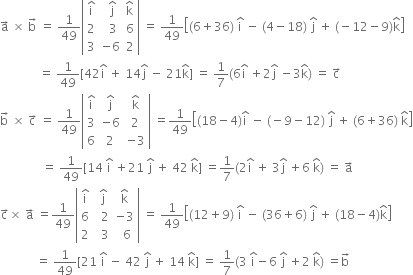 straight a with rightwards arrow on top space cross times space straight b with rightwards arrow on top space equals space 1 over 49 open vertical bar table row cell straight i with hat on top end cell cell space straight j with hat on top end cell cell straight k with hat on top end cell row 2 cell space space 3 end cell 6 row 3 cell negative 6 end cell 2 end table close vertical bar space equals space 1 over 49 open square brackets left parenthesis 6 plus 36 right parenthesis space straight i with hat on top space minus space left parenthesis 4 minus 18 right parenthesis space straight j with hat on top space plus space left parenthesis negative 12 minus 9 right parenthesis straight k with hat on top close square brackets
space space space space space space space space space space space space space equals space 1 over 49 left square bracket 42 straight i with hat on top space plus space 14 straight j with hat on top space minus space 21 straight k with hat on top right square bracket space equals space 1 over 7 left parenthesis 6 straight i with hat on top space plus 2 straight j with hat on top space minus 3 straight k with hat on top right parenthesis space equals space straight c with rightwards arrow on top
straight b with rightwards arrow on top space cross times space straight c with rightwards arrow on top space equals space 1 over 49 open vertical bar table row cell straight i with hat on top end cell cell straight j with hat on top end cell cell straight k with hat on top end cell row 3 cell negative 6 end cell 2 row 6 2 cell negative 3 end cell end table close vertical bar space equals 1 over 49 open square brackets left parenthesis 18 minus 4 right parenthesis straight i with hat on top space minus space left parenthesis negative 9 minus 12 right parenthesis space straight j with hat on top space plus space left parenthesis 6 plus 36 right parenthesis space straight k with hat on top close square brackets
space space space space space space space space space space space space space space equals space 1 over 49 left square bracket 14 space straight i with hat on top space plus 21 space straight j with hat on top space plus space 42 space straight k with hat on top right square bracket space equals 1 over 7 left parenthesis 2 straight i with hat on top space plus space 3 straight j with hat on top space plus 6 space straight k with hat on top right parenthesis space equals space straight a with rightwards arrow on top
straight c with rightwards arrow on top cross times space straight a with rightwards arrow on top space equals 1 over 49 open vertical bar table row cell straight i with hat on top end cell cell space straight j with hat on top end cell cell straight k with hat on top end cell row 6 cell space space 2 end cell cell negative 3 end cell row 2 cell space space 3 end cell cell space space 6 end cell end table close vertical bar space equals space 1 over 49 open square brackets left parenthesis 12 plus 9 right parenthesis space straight i with hat on top space minus space left parenthesis 36 plus 6 right parenthesis space straight j with hat on top space plus space left parenthesis 18 minus 4 right parenthesis straight k with hat on top close square brackets space
space space space space space space space space space space space space equals space 1 over 49 left square bracket 21 space straight i with hat on top space minus space 42 space straight j with hat on top space plus space 14 space straight k with hat on top right square bracket space equals space 1 over 7 left parenthesis 3 space straight i with hat on top minus 6 space straight j with hat on top space plus 2 space straight k with hat on top right parenthesis space equals straight b with rightwards arrow on top
