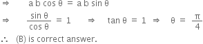 rightwards double arrow space space space space space space space space straight a space straight b space cos space straight theta space equals space straight a space straight b space sin space straight theta
rightwards double arrow space space space space space space space fraction numerator sin space straight theta over denominator cos space straight theta end fraction space equals space 1 space space space space space space space rightwards double arrow space space space space space tan space straight theta space equals space 1 space space rightwards double arrow space space space space straight theta space equals space space straight pi over 4
therefore space space space left parenthesis straight B right parenthesis space is space correct space answer.