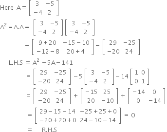 Here space space straight A equals space open square brackets table row 3 cell negative 5 end cell row cell negative 4 end cell 2 end table close square brackets
straight A squared equals straight A. straight A equals space space open square brackets table row 3 cell negative 5 end cell row cell negative 4 end cell 2 end table close square brackets space open square brackets table row 3 cell negative 5 end cell row cell negative 4 end cell 2 end table close square brackets space
space space space space space space space space space space space space space space space space equals space open square brackets table row cell 9 plus 20 end cell cell negative 15 minus 10 end cell row cell negative 12 minus 8 end cell cell 20 plus 4 end cell end table close square brackets equals space open square brackets table row 29 cell negative 25 end cell row cell negative 20 end cell 24 end table close square brackets
space space space space space space straight L. straight H. straight S space equals space straight A squared space minus 5 straight A minus 141
space space space space space space space space space space space space space space space space space equals space open square brackets table row 29 cell negative 25 end cell row cell negative 20 end cell 24 end table close square brackets space minus 5 space open square brackets table row 3 cell negative 5 end cell row cell negative 4 end cell 2 end table close square brackets minus 14 space open square brackets table row 1 0 row 0 1 end table close square brackets
space space space space space space space space space space space space space space space space space equals space open square brackets table row 29 cell negative 25 end cell row cell negative 20 end cell 24 end table close square brackets space plus space open square brackets table row cell negative 15 end cell 25 row 20 cell negative 10 end cell end table close square brackets space plus space open square brackets table row cell negative 14 end cell 0 row 0 cell negative 14 end cell end table close square brackets space
space space space space space space space space space space space space space space space space space space equals space open square brackets table row cell 29 minus 15 minus 14 end cell cell negative 25 plus 25 plus 0 end cell row cell negative 20 plus 20 plus 0 end cell cell 24 minus 10 minus 14 end cell end table close square brackets space equals space straight O
space space space space space space space space space space space space space space space space space space equals space space space space space space straight R. straight H. straight S space space space space
space space space space space space space space space space space