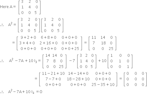 Here space straight A equals space space open square brackets table row 3 cell space space space 2 end cell cell space space 0 end cell row 1 cell space space 4 end cell cell space space 0 end cell row 0 cell space space space 0 space end cell 5 end table close square brackets
therefore space space space space straight A squared equals space open square brackets table row 3 cell space space space 2 end cell cell space space 0 end cell row 1 cell space space 4 end cell cell space space 0 end cell row 0 cell space space space 0 space end cell 5 end table close square brackets space open square brackets table row 3 cell space space space 2 end cell cell space space 0 end cell row 1 cell space space 4 end cell cell space space 0 end cell row 0 cell space space space 0 space end cell 5 end table close square brackets
space space space space space space space space space space space space equals space open square brackets table row cell 9 plus 2 plus 0 end cell cell 6 plus 8 plus 0 end cell cell 0 plus 0 plus 0 end cell row cell 3 plus 4 plus 0 space space space end cell cell 2 plus 16 plus 0 end cell cell 0 plus 0 plus 0 end cell row cell 0 plus 0 plus 0 end cell cell 0 plus 0 plus 0 end cell cell space space 0 plus 0 plus 25 end cell end table close square brackets space equals space open square brackets table row 11 cell space space 14 end cell cell space space 0 end cell row 7 cell space space space 18 end cell cell space 0 end cell row 0 cell space space 0 end cell cell space 25 end cell end table close square brackets
therefore space space space space space straight A squared space minus 7 straight A space plus 10 space straight I subscript 3 equals space open square brackets table row 14 14 0 row 7 8 0 row 0 0 25 end table close square brackets space space minus 7 space space open square brackets table row 3 cell space 2 end cell cell space 0 end cell row 1 cell space 4 end cell cell space 0 end cell row 0 cell space 0 space end cell 5 end table close square brackets space plus 10 space open square brackets table row 1 cell space space space space space 0 end cell cell space space space space 0 end cell row 0 cell space space space space 1 end cell cell space space space 0 end cell row 0 cell space space space space 0 end cell cell space space space 1 end cell end table close square brackets
space space space space space space space space space space space space space space space space space space space space space space space space space space space space space space space space space space space space equals space open square brackets table row cell 11 minus 21 plus 10 end cell cell 14 minus 14 plus 0 end cell cell 0 plus 0 plus 0 end cell row cell 7 minus 7 plus 0 end cell cell 18 minus 28 plus 10 end cell cell 0 plus 0 plus 0 end cell row cell 0 plus 0 plus 0 end cell cell 0 plus 0 plus 0 end cell cell 25 minus 35 plus 10 end cell end table close square brackets space equals space open square brackets table row 0 cell space space space space 0 end cell cell space space space 0 end cell row 0 cell space space space space 0 end cell cell space space space 0 end cell row 0 cell space space space space 0 end cell cell space space space 0 end cell end table close square brackets
therefore space space space space straight A squared minus 7 straight A plus 10 space straight I subscript 3 space equals straight O