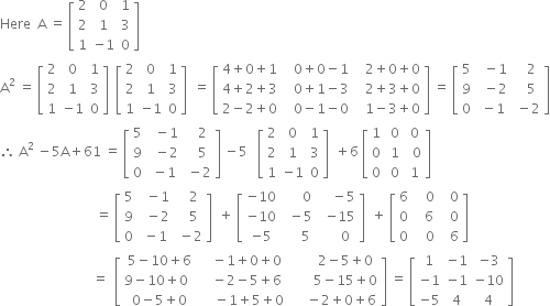 Here space space straight A space equals space open square brackets table row 2 0 1 row 2 1 3 row 1 cell negative 1 end cell 0 end table close square brackets
straight A squared space equals space open square brackets table row 2 0 1 row 2 1 3 row 1 cell negative 1 end cell 0 end table close square brackets space space open square brackets table row 2 0 1 row 2 1 3 row 1 cell negative 1 end cell 0 end table close square brackets space space equals space open square brackets table row cell 4 plus 0 plus 1 end cell cell 0 plus 0 minus 1 end cell cell 2 plus 0 plus 0 end cell row cell 4 plus 2 plus 3 end cell cell space space space 0 plus 1 minus 3 space space space end cell cell 2 plus 3 plus 0 end cell row cell 2 minus 2 plus 0 end cell cell 0 minus 1 minus 0 end cell cell 1 minus 3 plus 0 end cell end table close square brackets space equals space open square brackets table row 5 cell space space minus 1 end cell cell space space space 2 end cell row 9 cell space space minus 2 end cell cell space space space 5 end cell row 0 cell space minus 1 end cell cell space minus 2 end cell end table close square brackets
therefore space straight A squared space minus 5 straight A plus 61 space equals space open square brackets table row 5 cell space space minus 1 end cell cell space space space 2 end cell row 9 cell space space minus 2 end cell cell space space space 5 end cell row 0 cell space minus 1 end cell cell space minus 2 end cell end table close square brackets space minus 5 space space space open square brackets table row 2 0 1 row 2 1 3 row 1 cell negative 1 end cell 0 end table close square brackets space space plus 6 space open square brackets table row 1 cell space 0 end cell cell space 0 end cell row 0 cell space 1 end cell cell space space 0 end cell row 0 cell space 0 end cell cell space 1 end cell end table close square brackets
space space space space space space space space space space space space space space space space space space space space space space space space space space space space space equals space open square brackets table row 5 cell space space minus 1 end cell cell space space space 2 end cell row 9 cell space space minus 2 end cell cell space space space 5 end cell row 0 cell space minus 1 end cell cell space minus 2 end cell end table close square brackets space space plus space open square brackets table row cell negative 10 end cell cell space space space space 0 end cell cell space space minus 5 end cell row cell negative 10 end cell cell space space minus 5 space space end cell cell negative 15 end cell row cell negative 5 end cell cell space space space 5 end cell cell space space space 0 end cell end table close square brackets space space plus space open square brackets table row 6 cell space space space 0 end cell cell space space 0 end cell row 0 cell space space space 6 space end cell cell space space 0 end cell row 0 cell space space space 0 end cell cell space space 6 end cell end table close square brackets
space space space space space space space space space space space space space space space space space space space space space space space space space space space space equals space space open square brackets table row cell 5 minus 10 plus 6 end cell cell space space space minus 1 plus 0 plus 0 end cell cell space space space space space space space 2 minus 5 plus 0 end cell row cell 9 minus 10 plus 0 space space end cell cell space space space minus 2 minus 5 plus 6 end cell cell space space space space space space space 5 minus 15 plus 0 end cell row cell 0 minus 5 plus 0 end cell cell space space space space minus 1 plus 5 plus 0 end cell cell space space space space space minus 2 plus 0 plus 6 end cell end table close square brackets space equals space open square brackets table row 1 cell negative 1 end cell cell negative 3 end cell row cell negative 1 end cell cell negative 1 end cell cell negative 10 end cell row cell negative 5 end cell 4 4 end table close square brackets