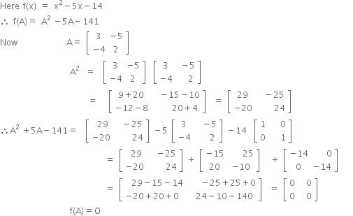 Here space straight f left parenthesis straight x right parenthesis space equals space straight x squared minus 5 straight x minus 14
therefore space straight f left parenthesis straight A right parenthesis equals space straight A to the power of 2 space end exponent minus 5 straight A minus 141
Now space space space space space space space space space space space space space space straight A equals space open square brackets table row 3 cell negative 5 end cell row cell negative 4 end cell 2 end table close square brackets
space space space space space space space space space space space space space space space space space space space space straight A to the power of 2 space end exponent space equals space space open square brackets table row 3 cell negative 5 end cell row cell negative 4 end cell 2 end table close square brackets space space open square brackets table row 3 cell space minus 5 end cell row cell negative 4 end cell cell space space space 2 end cell end table close square brackets
space space space space space space space space space space space space space space space space space space space space space space space space space equals space space space open square brackets table row cell 9 plus 20 end cell cell space space minus 15 minus 10 end cell row cell negative 12 minus 8 end cell cell space space space space space 20 plus 4 end cell end table close square brackets space space equals space open square brackets table row 29 cell space space minus 25 end cell row cell negative 20 end cell cell space space space space space 24 end cell end table close square brackets
therefore straight A to the power of 2 space end exponent plus 5 straight A minus 141 equals space space open square brackets table row 29 cell space minus 25 end cell row cell negative 20 space end cell cell space space space space 24 end cell end table close square brackets space minus 5 space open square brackets table row 3 cell space space minus 5 end cell row cell negative 4 end cell cell space space space space 2 end cell end table close square brackets space minus 14 space space open square brackets table row 1 cell space space space 0 end cell row 0 cell space space space 1 end cell end table close square brackets
space space space space space space space space space space space space space space space space space space space space space space space space space space space space space space equals space open square brackets table row 29 cell space minus 25 end cell row cell negative 20 space end cell cell space space space space 24 end cell end table close square brackets space plus space open square brackets table row cell negative 15 end cell cell space space space space 25 end cell row 20 cell negative 10 end cell end table close square brackets space space space plus space open square brackets table row cell negative 14 end cell cell space space space space 0 end cell row 0 cell negative 14 end cell end table close square brackets space space
space space space space space space space space space space space space space space space space space space space space space space space space space space space space space space equals space open square brackets table row cell 29 minus 15 minus 14 end cell cell space space minus 25 plus 25 plus 0 end cell row cell negative 20 plus 20 plus 0 space space space end cell cell 24 minus 10 minus 140 end cell end table close square brackets space space equals space open square brackets table row 0 cell space space 0 end cell row 0 cell space space 0 end cell end table close square brackets space space space space space space space space space space
space space space space space space space space space space space space space space space space space space space space straight f left parenthesis straight A right parenthesis equals straight O space
space space space space space space space space space space space space space space space space space space space space space space space space space space space space space space space space space space space space space space space space space space space space space space space space space space space space space
