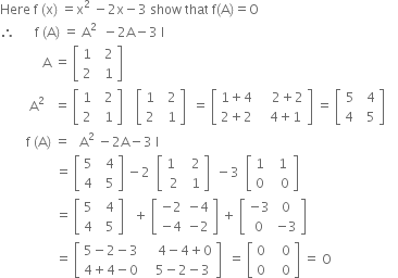 Here space straight f space left parenthesis straight x right parenthesis space equals straight x to the power of 2 space end exponent minus 2 straight x minus 3 space show space that space straight f left parenthesis straight A right parenthesis equals straight O
therefore space space space space space space straight f space left parenthesis straight A right parenthesis space equals space straight A to the power of 2 space end exponent space minus 2 straight A minus 3 space straight I
space space space space space space space space space space space space space straight A space equals space open square brackets table row 1 cell space space 2 end cell row 2 cell space space 1 end cell end table close square brackets space
space space space space space space space space space straight A to the power of 2 space end exponent space space equals space open square brackets table row 1 cell space space 2 end cell row 2 cell space space 1 end cell end table close square brackets space space space space open square brackets table row 1 cell space space 2 end cell row 2 cell space space 1 end cell end table close square brackets space space equals space open square brackets table row cell 1 plus 4 end cell cell space space space space 2 plus 2 end cell row cell 2 plus 2 end cell cell space space space 4 plus 1 end cell end table close square brackets space equals space open square brackets table row 5 cell space 4 end cell row cell 4 space end cell cell space 5 end cell end table close square brackets space space space space
space space space space space space space space straight f space left parenthesis straight A right parenthesis space equals space space space straight A to the power of 2 space end exponent minus 2 straight A minus 3 space straight I
space space space space space space space space space space space space space space space space space equals space open square brackets table row 5 cell space space 4 end cell row 4 cell space space 5 end cell end table close square brackets space minus 2 space space open square brackets table row cell 1 space space end cell cell space 2 end cell row 2 cell space 1 end cell end table close square brackets space space minus 3 space space open square brackets table row 1 cell space space 1 end cell row 0 cell space space space 0 end cell end table close square brackets space space space space
space space space space space space space space space space space space space space space space space equals space open square brackets table row 5 cell space space 4 end cell row 4 cell space space 5 end cell end table close square brackets space space space plus space open square brackets table row cell negative 2 end cell cell negative 4 end cell row cell negative 4 end cell cell negative 2 end cell end table close square brackets space plus space open square brackets table row cell negative 3 end cell 0 row 0 cell negative 3 end cell end table close square brackets
space space space space space space space space space space space space space space space space space equals space open square brackets table row cell 5 minus 2 minus 3 end cell cell space space space space 4 minus 4 plus 0 end cell row cell 4 plus 4 minus 0 end cell cell space space space 5 minus 2 minus 3 end cell end table close square brackets space space equals space open square brackets table row 0 cell space space space 0 end cell row 0 cell space space space 0 end cell end table close square brackets space equals space straight O space space space space space
