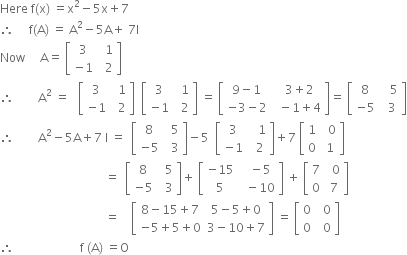 Here space straight f left parenthesis straight x right parenthesis space equals straight x squared minus 5 straight x plus 7
therefore space space space space space straight f left parenthesis straight A right parenthesis space equals space straight A squared minus 5 straight A plus space 7 straight I
Now space space space space space straight A equals space open square brackets table row 3 cell space space 1 end cell row cell negative 1 end cell cell space space 2 end cell end table close square brackets
therefore space space space space space space space space straight A squared space equals space space space open square brackets table row 3 cell space space 1 end cell row cell negative 1 end cell cell space space 2 end cell end table close square brackets space space open square brackets table row 3 cell space space 1 end cell row cell negative 1 end cell cell space space 2 end cell end table close square brackets space equals space open square brackets table row cell 9 minus 1 end cell cell space space 3 plus 2 end cell row cell negative 3 minus 2 end cell cell space space minus 1 plus 4 end cell end table close square brackets equals space open square brackets table row 8 cell space space space 5 end cell row cell negative 5 end cell cell space space 3 end cell end table close square brackets
therefore space space space space space space space space straight A squared minus 5 straight A plus 7 space straight I space equals space space open square brackets table row 8 cell space space 5 end cell row cell negative 5 end cell cell space space 3 end cell end table close square brackets minus 5 space space open square brackets table row 3 cell space space space 1 end cell row cell negative 1 end cell cell space space 2 end cell end table close square brackets plus 7 space open square brackets table row 1 cell space space 0 end cell row 0 cell space 1 end cell end table close square brackets
space space space space space space space space space space space space space space space space space space space space space space space space space space space space space space space space space space space equals space space open square brackets table row 8 cell space space 5 end cell row cell negative 5 end cell cell space space 3 end cell end table close square brackets plus space open square brackets table row cell negative 15 end cell cell space space minus 5 end cell row 5 cell space space minus 10 end cell end table close square brackets space plus space open square brackets table row 7 cell space space 0 end cell row 0 cell space 7 end cell end table close square brackets
space space space space space space space space space space space space space space space space space space space space space space space space space space space space space space space space space space space equals space space space space open square brackets table row cell 8 minus 15 plus 7 end cell cell 5 minus 5 plus 0 end cell row cell negative 5 plus 5 plus 0 end cell cell 3 minus 10 plus 7 end cell end table close square brackets space equals space open square brackets table row 0 cell space space 0 end cell row 0 cell space space 0 end cell end table close square brackets space
therefore space space space space space space space space space space space space space space space space space space space space space space straight f space left parenthesis straight A right parenthesis space equals straight O
space space space space space space space space space space space

