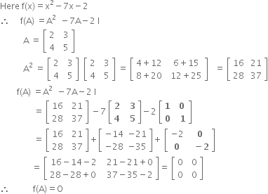 Here space straight f left parenthesis straight x right parenthesis equals straight x squared minus 7 straight x minus 2
therefore space space space space space straight f left parenthesis straight A right parenthesis space equals straight A squared space space minus 7 straight A minus 2 space straight I
space space space space space space space space space space space straight A space equals space open square brackets table row 2 cell space space 3 end cell row 4 cell space space 5 end cell end table close square brackets space
space space space space space space space space space space space straight A squared space equals space open square brackets table row 2 cell space space 3 end cell row 4 cell space space 5 end cell end table close square brackets space space open square brackets table row 2 cell space space 3 end cell row 4 cell space space 5 end cell end table close square brackets space equals space open square brackets table row cell 4 plus 12 end cell cell space space 6 plus 15 end cell row cell 8 plus 20 end cell cell space space 12 plus 25 end cell end table close square brackets space space space equals space open square brackets table row 16 cell space 21 end cell row 28 cell space 37 end cell end table close square brackets
space space space space space space space space straight f left parenthesis straight A right parenthesis space equals straight A squared space space minus 7 straight A minus 2 space straight I
space space space space space space space space space space space space space space space space equals space open square brackets table row 16 cell space space 21 end cell row 28 cell space space 37 end cell end table close square brackets space minus 7 space open square brackets table row bold 2 cell bold space bold space bold 3 end cell row bold 4 cell bold space bold space bold 5 end cell end table close square brackets minus 2 space open square brackets table row bold 1 cell bold space bold 0 end cell row bold 0 cell bold space bold space bold 1 end cell end table close square brackets
space space space space space space space space space space space space space space space space equals space open square brackets table row 16 cell space space 21 end cell row 28 cell space space 37 end cell end table close square brackets plus open square brackets table row cell negative 14 end cell cell negative 21 end cell row cell negative 28 end cell cell negative 35 end cell end table close square brackets plus space open square brackets table row cell negative 2 end cell cell bold space bold 0 end cell row bold 0 cell bold space bold space bold minus bold 2 end cell end table close square brackets
space space space space space space space space space space space space space space space equals space open square brackets table row cell 16 minus 14 minus 2 end cell cell space space 21 minus 21 plus 0 end cell row cell 28 minus 28 plus 0 space end cell cell space space 37 minus 35 minus 2 end cell end table close square brackets equals space open square brackets table row 0 cell space space 0 end cell row 0 cell space space 0 end cell end table close square brackets
therefore space space space space space space space space space space space straight f left parenthesis straight A right parenthesis equals straight O


