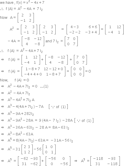 we space have space comma space straight f left parenthesis straight x right parenthesis equals straight x squared minus 4 straight x plus 7
therefore space space straight f space left parenthesis straight A right parenthesis equals space straight A squared space minus 4 straight A space plus space 7 space straight I subscript 2 space
Now space space space straight A equals space open square brackets table row 2 cell space space 3 end cell row cell negative 1 end cell cell space space 2 end cell end table close square brackets
space space space space space space space space space space space straight A squared space space equals space open square brackets table row 2 cell space space 3 end cell row cell negative 1 end cell cell space space 2 end cell end table close square brackets space space open square brackets table row 2 cell space space 3 end cell row cell negative 1 end cell cell space space 2 end cell end table close square brackets space space space space space equals space space open square brackets table row cell 4 minus 3 end cell cell space space space space space space space 6 plus 6 end cell row cell negative 2 minus 2 end cell cell space space minus 3 plus 4 end cell end table close square brackets equals space open square brackets table row 1 cell space space 12 end cell row cell negative 4 end cell cell space space 1 end cell end table close square brackets
space space space space space space space space minus 4 straight A space equals space open square brackets table row cell negative 8 end cell cell space space minus 12 end cell row 4 cell space minus 8 end cell end table close square brackets space and space 7 space straight I subscript 2 space equals space open square brackets table row 7 cell space space 0 end cell row 0 cell space space 7 end cell end table close square brackets
therefore space space space space straight f space left parenthesis straight A right parenthesis space equals space straight A squared minus 4 straight A plus 7 space straight I subscript 2
rightwards double arrow space space space space straight f space left parenthesis straight A right parenthesis space equals space open square brackets table row 1 cell space space 12 end cell row cell negative 4 end cell cell space 1 end cell end table close square brackets plus space open square brackets table row cell negative 8 end cell cell space space minus 12 end cell row 4 cell space minus 8 end cell end table close square brackets space plus space open square brackets table row 7 cell space space 0 end cell row 0 cell space space 7 end cell end table close square brackets
rightwards double arrow space space space space straight f space left parenthesis straight A right parenthesis space equals space open square brackets table row cell 1 minus 8 plus 7 end cell cell 12 minus 12 plus 0 end cell row cell negative 4 plus 4 plus 0 end cell cell 1 minus 8 plus 7 end cell end table close square brackets equals space open square brackets table row 0 cell space space 0 end cell row 0 cell space space 0 end cell end table close square brackets equals straight O
Now comma space space space space space space space straight f space left parenthesis straight A right parenthesis space equals straight O
rightwards double arrow space space space straight A squared space minus 4 straight A plus 7 straight I subscript 2 space equals 0 space space space... left parenthesis 1 right parenthesis
rightwards double arrow space space space straight A squared space minus 4 straight A plus 7 straight I subscript 2
rightwards double arrow space space space straight A cubed minus 4 straight A squared plus 7 straight I subscript 2 space straight A
rightwards double arrow space space space straight A cubed minus 4 left parenthesis 4 straight A plus 7 straight I subscript 2 space right parenthesis minus 7 straight A space space space space space space open square brackets table row cell because space of end cell cell left parenthesis 1 right parenthesis end cell end table close square brackets
rightwards double arrow space space space straight A cubed minus 9 straight A plus 282 straight I subscript 2 space
rightwards double arrow space space space straight A cubed minus 9 straight A squared minus 28 straight A space equals space 9 space left parenthesis 4 straight A minus space 7 space straight I subscript 2 space right parenthesis space minus 28 straight A space space open square brackets table row cell because space of end cell cell left parenthesis 1 right parenthesis end cell end table close square brackets
rightwards double arrow space space space straight A cubed minus 36 straight A minus 63 straight I subscript 2 space minus space 28 space straight A equals space 8 straight A minus 63 space straight I subscript 2
rightwards double arrow space space space straight A cubed minus 8 straight A squared minus 63 straight A
rightwards double arrow space space space straight A to the power of 5 equals 8 left parenthesis 4 straight A minus 7 straight I subscript 2 right parenthesis minus 63 straight A equals space minus 31 straight A minus 56 space straight I subscript 2
rightwards double arrow space space space straight A to the power of 5 minus 31 space open square brackets table row 2 3 row 1 2 end table close square brackets minus 56 space open square brackets table row 1 cell space 0 end cell row 0 cell space space 1 end cell end table close square brackets
rightwards double arrow space space space straight A to the power of 5 space equals space open square brackets table row cell negative 62 end cell cell negative 93 end cell row 31 cell negative 62 end cell end table close square brackets plus space open square brackets table row cell negative 56 end cell cell space space 0 end cell row 0 cell space space minus 56 end cell end table close square brackets space space space rightwards double arrow space space space straight A to the power of 5 space equals open square brackets table row cell negative 118 end cell cell space minus 93 end cell row 31 cell space space minus 118 end cell end table close square brackets











space