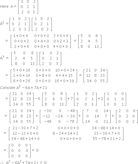 H e r e space space straight A equals space open square brackets table row cell 1 space end cell 0 cell space space 2 end cell row cell 0 space space end cell 2 cell space 1 end cell row 2 cell space 0 end cell cell space 3 end cell end table close square brackets
straight A squared space equals open square brackets table row cell 1 space end cell 0 cell space space 2 end cell row cell 0 space space end cell 2 cell space 1 end cell row 2 cell space 0 end cell cell space 3 end cell end table close square brackets space space open square brackets table row cell 1 space end cell 0 cell space space 2 end cell row cell 0 space space end cell 2 cell space 1 end cell row 2 cell space 0 end cell cell space 3 end cell end table close square brackets space
space space space space space equals space space open square brackets table row cell 1 plus 0 plus 4 space space space end cell cell space space 0 plus 0 plus 0 end cell cell space space space 2 plus 0 plus 6 end cell row cell 0 plus 0 plus 2 end cell cell space space 0 plus 4 plus 0 end cell cell space space space 0 plus 2 plus 3 end cell row cell 2 plus 0 plus 6 end cell cell space space 0 plus 0 plus 0 end cell cell space space 4 plus 0 plus 9 end cell end table close square brackets space space equals space open square brackets table row 5 cell space space space space 0 end cell cell space space 8 end cell row 2 cell space space space 4 end cell cell space space 5 end cell row 8 cell space space space 0 end cell cell space space 13 end cell end table close square brackets
straight A cubed space equals space space open square brackets table row cell 5 space space space end cell cell space space space 0 end cell cell space space space 8 end cell row 2 cell space space 4 end cell cell space space 5 end cell row 8 cell space space 0 end cell cell space space space 13 end cell end table close square brackets space space open square brackets table row 1 cell space space space space 0 end cell cell space space space 2 end cell row 0 cell space space space space 2 end cell cell space space 1 end cell row 2 cell space space space 0 end cell cell space space 3 end cell end table close square brackets
space space space space space equals space space open square brackets table row cell 5 plus 0 plus 16 end cell cell space space space space 0 plus 0 plus 0 end cell cell space space space 10 plus 0 plus 24 end cell row cell 2 plus 0 plus 16 end cell cell space space space space 0 plus 8 plus 0 end cell cell space space 4 plus 4 plus 15 end cell row cell 8 plus 0 plus 26 end cell cell space space space space 0 plus 0 plus 0 end cell cell space space 16 plus 0 plus 39 end cell end table close square brackets space equals space open square brackets table row cell 21 space space end cell 0 cell space space 34 end cell row cell 12 space space end cell 8 cell space space 23 end cell row 34 0 cell space space 55 end cell end table close square brackets
C o n s i d e r space straight A cubed space minus 6 straight A plus 7 straight A plus 21
space space space space space equals space open square brackets table row cell 21 space space end cell 0 cell space space 34 end cell row cell 12 space space end cell 8 cell space space 23 end cell row 34 0 cell space space 55 end cell end table close square brackets minus 6 space space open square brackets table row 5 cell space space space space 0 end cell cell space space space 8 end cell row 2 cell space space space space 4 end cell cell space space space 5 end cell row 8 cell space space space space 0 end cell cell space space space 13 end cell end table close square brackets plus 7 space open square brackets table row 1 cell space space space space space 0 end cell cell space space space 2 end cell row 0 cell space space space space space 2 end cell cell space space 1 end cell row 2 cell space space space space 0 end cell cell space space 3 end cell end table close square brackets plus 2 space open square brackets table row 1 cell space space space space 0 end cell cell space space space 0 end cell row 0 cell space space space 1 end cell cell space space space 0 end cell row 0 cell space space space 0 end cell cell space space space 1 end cell end table close square brackets
space space space space equals space space open square brackets table row cell 21 space space end cell 0 cell space space 34 end cell row cell 12 space space end cell 8 cell space space 23 end cell row 34 0 cell space space 55 end cell end table close square brackets space plus space open square brackets table row cell negative 30 end cell cell space space space 0 end cell cell space space minus 48 end cell row cell negative 12 space space space end cell cell negative 24 end cell cell space space minus 30 end cell row cell negative 48 end cell cell space space 0 end cell cell space minus 78 end cell end table close square brackets plus space open square brackets table row 7 cell space space space 0 end cell cell space space space 14 end cell row 0 cell space space space 14 end cell cell space space space 7 end cell row 14 cell space space space 0 end cell cell space space space 21 end cell end table close square brackets plus space open square brackets table row 2 cell space space space 0 end cell cell space space space 0 end cell row 0 cell space space space 2 end cell cell space space 0 end cell row cell 0 space end cell cell space space space 0 end cell cell space space 2 end cell end table close square brackets
space space space equals space space open square brackets table row cell 21 minus 30 plus 7 plus 2 end cell cell space space space space space space space space space space space space space space space space 0 plus 0 plus 0 plus 0 end cell cell space space space space space space space space space 34 minus 48 plus 14 plus 0 end cell row cell 12 minus 12 plus 0 plus 0 end cell cell space space space space space space space space space space 8 minus 24 plus 14 plus 2 end cell cell space space space space space space space space space space space 23 minus 30 plus 7 plus 0 end cell row cell 34 minus 48 plus 14 plus 0 end cell cell space space space space space space space space space space space space space space space space space space space space space 0 plus 0 plus 0 plus 0 end cell cell space space space space space space space space space space space 55 minus 78 plus 21 plus 2 end cell end table close square brackets space
space space space equals space space open square brackets table row 0 cell space space space 0 end cell cell space space space 0 end cell row 0 cell space space space 0 end cell cell space space space space 0 end cell row 0 cell space space space 0 end cell cell space space space 0 end cell end table close square brackets equals space straight O
therefore space space straight A cubed space minus 6 straight A squared plus 7 straight A plus 2 space straight I space equals space straight O