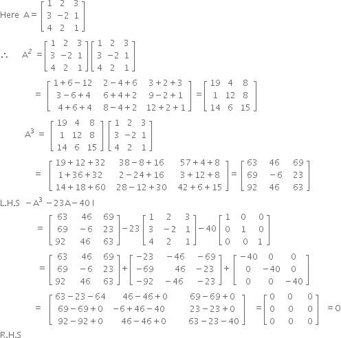 Here space space straight A equals space open square brackets table row 1 2 3 row 3 cell negative 2 end cell 1 row 4 2 1 end table close square brackets
therefore space space space space space space straight A to the power of italic 2 space equals open square brackets table row 1 2 3 row 3 cell negative 2 end cell 1 row 4 2 1 end table close square brackets space open square brackets table row 1 2 3 row 3 cell negative 2 end cell 1 row 4 2 1 end table close square brackets space
space space space space space space space space space space space space space space space space equals space space open square brackets table row cell 1 plus 6 minus 12 space space end cell cell space 2 minus 4 plus 6 end cell cell space space 3 plus 2 plus 3 end cell row cell 3 minus 6 plus 4 space end cell cell space 6 plus 4 plus 2 end cell cell space space 9 minus 2 plus 1 end cell row cell 4 plus 6 plus 4 end cell cell space 8 minus 4 plus 2 end cell cell space space 12 plus 2 plus 1 end cell end table close square brackets space equals open square brackets table row 19 4 8 row 1 12 8 row 14 6 15 end table close square brackets
space space space space space space space space space space space space straight A cubed space equals space space open square brackets table row 19 4 8 row 1 12 8 row 14 6 15 end table close square brackets space space open square brackets table row 1 2 3 row 3 cell negative 2 end cell 1 row 4 2 1 end table close square brackets
space space space space space space space space space space space space space space space space equals space space space open square brackets table row cell 19 plus 12 plus 32 end cell cell space space space 38 minus 8 plus 16 end cell cell space space space 57 plus 4 plus 8 end cell row cell 1 plus 36 plus 32 end cell cell space space space 2 minus 24 plus 16 end cell cell space space space 3 plus 12 plus 8 end cell row cell 14 plus 18 plus 60 end cell cell space space space 28 minus 12 plus 30 end cell cell space space space 42 plus 6 plus 15 end cell end table close square brackets equals space open square brackets table row 63 cell space space 46 end cell cell space space space 69 end cell row 69 cell space space space minus 6 end cell cell space space space 23 end cell row 92 cell space space 46 end cell cell space space space 63 end cell end table close square brackets
straight L. straight H. straight S space space minus straight A cubed space minus 23 straight A minus 40 space straight I
space space space space space space space space space space space space space space space space space equals space space open square brackets table row 63 cell space space space 46 end cell cell space space space 69 end cell row 69 cell space space minus 6 end cell cell space space space 23 end cell row cell 92 space space end cell cell space space 46 end cell cell space space space 63 end cell end table close square brackets minus 23 space open square brackets table row 1 cell space space 2 end cell cell space space 3 end cell row 3 cell space space minus 2 end cell cell space space 1 end cell row 4 cell space space 2 end cell cell space space 1 end cell end table close square brackets minus 40 space open square brackets table row 1 cell space space 0 end cell cell space space space 0 end cell row 0 cell space space 1 end cell cell space space space 0 end cell row 0 cell space space space space 0 end cell cell space space 1 end cell end table close square brackets
space space space space space space space space space space space space space space space space space space equals space open square brackets table row 63 cell space space space 46 end cell cell space space space 69 end cell row 69 cell space space minus 6 end cell cell space space space 23 end cell row cell 92 space space end cell cell space space 46 end cell cell space space space 63 end cell end table close square brackets plus open square brackets table row cell negative 23 end cell cell space space space minus 46 end cell cell space space space minus 69 end cell row cell negative 69 end cell cell space space space space space space space space 46 end cell cell space space minus 23 end cell row cell negative 92 end cell cell space space minus 46 end cell cell space space space minus 23 end cell end table close square brackets plus space open square brackets table row cell negative 40 end cell 0 0 row 0 cell negative 40 end cell 0 row 0 0 cell negative 40 end cell end table close square brackets
space space space space space space space space space space space space space space space space equals space space space open square brackets table row cell 63 minus 23 minus 64 end cell cell space space space space space space 46 minus 46 plus 0 end cell cell space space space space space space space 69 minus 69 plus 0 end cell row cell 69 minus 69 plus 0 end cell cell negative 6 plus 46 minus 40 end cell cell space space space space space space space 23 minus 23 plus 0 end cell row cell 92 minus 92 plus 0 end cell cell space space space space space 46 minus 46 plus 0 end cell cell space space space space space space space space 63 minus 23 minus 40 end cell end table close square brackets space space space space equals open square brackets table row 0 cell space space space space 0 space space space space space end cell 0 row 0 0 0 row 0 0 0 end table close square brackets space space space equals straight O
straight R. straight H. straight S

space space space space space space space space space space space space space space space space space space space space space space space space space space space
