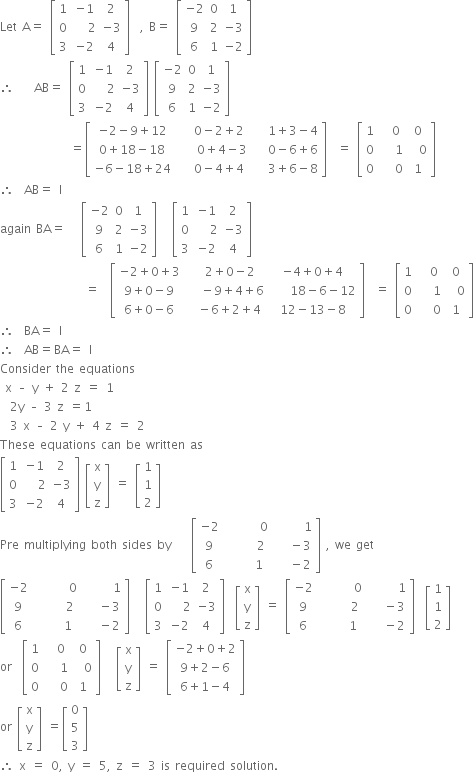 Let space straight A equals space open square brackets table row 1 cell negative 1 end cell 2 row 0 cell space space space 2 end cell cell negative 3 end cell row 3 cell negative 2 end cell 4 end table close square brackets space space comma space straight B equals space open square brackets table row cell negative 2 end cell 0 1 row 9 2 cell negative 3 end cell row 6 1 cell negative 2 end cell end table close square brackets
therefore space space space space AB equals space open square brackets table row 1 cell negative 1 end cell 2 row 0 cell space space space 2 end cell cell negative 3 end cell row 3 cell negative 2 end cell 4 end table close square brackets space open square brackets table row cell negative 2 end cell 0 1 row 9 2 cell negative 3 end cell row 6 1 cell negative 2 end cell end table close square brackets
space space space space space space space space space space space space space space equals open square brackets table row cell negative 2 minus 9 plus 12 end cell cell 0 minus 2 plus 2 end cell cell 1 plus 3 minus 4 end cell row cell 0 plus 18 minus 18 end cell cell space space space space 0 plus 4 minus 3 space space space end cell cell 0 minus 6 plus 6 end cell row cell negative 6 minus 18 plus 24 end cell cell 0 minus 4 plus 4 end cell cell 3 plus 6 minus 8 end cell end table close square brackets space space equals space open square brackets table row 1 cell space space 0 end cell 0 row 0 cell space space space 1 end cell cell space space 0 end cell row 0 cell space space space 0 end cell 1 end table close square brackets
therefore space space AB equals space straight I
again space BA equals space space space open square brackets table row cell negative 2 end cell 0 1 row 9 2 cell negative 3 end cell row 6 1 cell negative 2 end cell end table close square brackets space space space open square brackets table row 1 cell negative 1 end cell 2 row 0 cell space space space 2 end cell cell negative 3 end cell row 3 cell negative 2 end cell 4 end table close square brackets
space space space space space space space space space space space space space space space space space equals space space open square brackets table row cell negative 2 plus 0 plus 3 end cell cell space space 2 plus 0 minus 2 end cell cell negative 4 plus 0 plus 4 end cell row cell 9 plus 0 minus 9 end cell cell space space space minus 9 plus 4 plus 6 end cell cell space space space space 18 minus 6 minus 12 end cell row cell 6 plus 0 minus 6 end cell cell space space minus 6 plus 2 plus 4 end cell cell 12 minus 13 minus 8 end cell end table close square brackets space space equals space open square brackets table row 1 cell space space 0 end cell 0 row 0 cell space space space 1 end cell cell space space 0 end cell row 0 cell space space space 0 end cell 1 end table close square brackets
therefore space space BA equals space straight I
therefore space space AB equals BA equals space straight I
Consider space the space equations space
space straight x space – space straight y space plus space 2 space straight z space equals space 1
space space 2 straight y space – space 3 space straight z space equals 1
space space 3 space straight x space – space 2 space straight y space plus space 4 space straight z space equals space 2 space space
These space equations space can space be space written space as
open square brackets table row 1 cell negative 1 end cell 2 row 0 cell space space space 2 end cell cell negative 3 end cell row 3 cell negative 2 end cell 4 end table close square brackets space open square brackets table row straight x row straight y row straight z end table close square brackets space equals space open square brackets table row 1 row 1 row 2 end table close square brackets
Pre space multiplying space both space sides space by space space space space open square brackets table row cell negative 2 end cell cell space space space space space space space 0 end cell cell space space space space space space 1 end cell row 9 cell space space space space space space 2 end cell cell space space space minus 3 end cell row 6 cell space space space space space 1 end cell cell space space space minus 2 end cell end table close square brackets space comma space we space get
open square brackets table row cell negative 2 end cell cell space space space space space space space 0 end cell cell space space space space space space 1 end cell row 9 cell space space space space space space 2 end cell cell space space space minus 3 end cell row 6 cell space space space space space 1 end cell cell space space space minus 2 end cell end table close square brackets space space space open square brackets table row 1 cell negative 1 end cell 2 row 0 cell space space space 2 end cell cell negative 3 end cell row 3 cell negative 2 end cell 4 end table close square brackets space space open square brackets table row straight x row straight y row straight z end table close square brackets space equals space open square brackets table row cell negative 2 end cell cell space space space space space space space 0 end cell cell space space space space space space 1 end cell row 9 cell space space space space space space 2 end cell cell space space space minus 3 end cell row 6 cell space space space space space 1 end cell cell space space space minus 2 end cell end table close square brackets space space open square brackets table row 1 row 1 row 2 end table close square brackets
or space space open square brackets table row 1 cell space space 0 end cell 0 row 0 cell space space space 1 end cell cell space space 0 end cell row 0 cell space space space 0 end cell 1 end table close square brackets space space space open square brackets table row straight x row straight y row straight z end table close square brackets space equals space open square brackets table row cell negative 2 plus 0 plus 2 end cell row cell 9 plus 2 minus 6 end cell row cell 6 plus 1 minus 4 end cell end table close square brackets
or space open square brackets table row straight x row straight y row straight z end table close square brackets space equals open square brackets table row 0 row 5 row 3 end table close square brackets
therefore space straight x space equals space 0 comma space straight y space equals space 5 comma space straight z space equals space 3 space is space required space solution.


