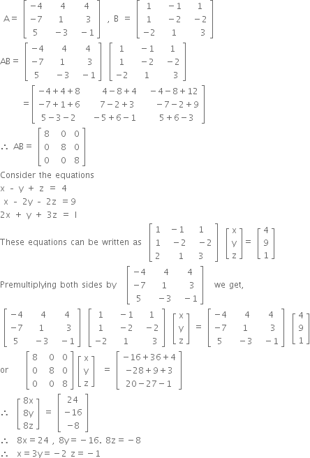 space straight A equals space open square brackets table row cell negative 4 end cell cell space space space 4 end cell cell space space 4 end cell row cell negative 7 end cell cell space space 1 end cell cell space space space 3 end cell row 5 cell space space minus 3 end cell cell space space minus 1 end cell end table close square brackets space space comma space straight B space equals space open square brackets table row 1 cell space space minus 1 end cell cell space space 1 end cell row 1 cell space space minus 2 end cell cell space space minus 2 end cell row cell negative 2 end cell cell space space 1 end cell cell space space space space 3 end cell end table close square brackets
AB equals space open square brackets table row cell negative 4 end cell cell space space space 4 end cell cell space space 4 end cell row cell negative 7 end cell cell space space 1 end cell cell space space space 3 end cell row 5 cell space space minus 3 end cell cell space space minus 1 end cell end table close square brackets space space open square brackets table row 1 cell space space minus 1 end cell cell space space 1 end cell row 1 cell space space minus 2 end cell cell space space minus 2 end cell row cell negative 2 end cell cell space space 1 end cell cell space space space space 3 end cell end table close square brackets
space space space space space space equals open square brackets table row cell negative 4 plus 4 plus 8 end cell cell space space space space space 4 minus 8 plus 4 end cell cell space space minus 4 minus 8 plus 12 end cell row cell negative 7 plus 1 plus 6 end cell cell space space space space 7 minus 2 plus 3 end cell cell space space space space minus 7 minus 2 plus 9 end cell row cell 5 minus 3 minus 2 end cell cell space space minus 5 plus 6 minus 1 end cell cell space space space space 5 plus 6 minus 3 end cell end table close square brackets
therefore space AB equals space open square brackets table row 8 cell space space 0 end cell cell space 0 end cell row 0 cell space space 8 end cell cell space 0 end cell row 0 cell space space 0 end cell cell space 8 end cell end table close square brackets
Consider space the space equations space space
straight x space – space straight y space plus space straight z space equals space 4 space
space straight x space – space 2 straight y space – space 2 straight z space equals 9 space space
2 straight x space plus space straight y space plus space 3 straight z space equals space straight l space
These space equations space can space be space written space as space space open square brackets table row 1 cell space minus 1 end cell 1 row 1 cell space space minus 2 end cell cell space space minus 2 end cell row 2 cell space space space 1 end cell 3 end table close square brackets space space open square brackets table row straight x row straight y row straight z end table close square brackets equals space open square brackets table row 4 row 9 row 1 end table close square brackets
Premultiplying space both space sides space by space space space open square brackets table row cell negative 4 end cell cell space space space 4 end cell cell space space 4 end cell row cell negative 7 end cell cell space space 1 end cell cell space space space 3 end cell row 5 cell space space minus 3 end cell cell space space minus 1 end cell end table close square brackets space space space we space get comma
space open square brackets table row cell negative 4 end cell cell space space space 4 end cell cell space space 4 end cell row cell negative 7 end cell cell space space 1 end cell cell space space space 3 end cell row 5 cell space space minus 3 end cell cell space space minus 1 end cell end table close square brackets space space open square brackets table row 1 cell space space minus 1 end cell cell space space 1 end cell row 1 cell space space minus 2 end cell cell space space minus 2 end cell row cell negative 2 end cell cell space space 1 end cell cell space space space space 3 end cell end table close square brackets space space open square brackets table row straight x row straight y row straight z end table close square brackets space equals space open square brackets table row cell negative 4 end cell cell space space space 4 end cell cell space space 4 end cell row cell negative 7 end cell cell space space 1 end cell cell space space space 3 end cell row 5 cell space space minus 3 end cell cell space space minus 1 end cell end table close square brackets space space open square brackets table row 4 row 9 row 1 end table close square brackets
or space space space space space open square brackets table row 8 cell space space 0 end cell cell space 0 end cell row 0 cell space space 8 end cell cell space 0 end cell row 0 cell space space 0 end cell cell space 8 end cell end table close square brackets space open square brackets table row straight x row straight y row straight z end table close square brackets space space equals space open square brackets table row cell negative 16 plus 36 plus 4 end cell row cell negative 28 plus 9 plus 3 end cell row cell 20 minus 27 minus 1 end cell end table close square brackets
therefore space space open square brackets table row cell 8 straight x end cell row cell 8 straight y end cell row cell 8 straight z end cell end table close square brackets space equals space open square brackets table row 24 row cell negative 16 end cell row cell negative 8 end cell end table close square brackets
therefore space space 8 straight x equals 24 space comma space 8 straight y equals negative 16. space 8 straight z equals negative 8
therefore space space straight x equals 3 straight y equals negative 2 space straight z equals negative 1




