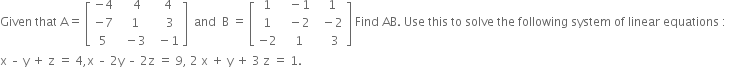 Given space that space straight A equals space open square brackets table row cell negative 4 end cell cell space space space 4 end cell cell space space 4 end cell row cell negative 7 end cell cell space space 1 end cell cell space space space 3 end cell row 5 cell space space minus 3 end cell cell space space minus 1 end cell end table close square brackets space space and space space straight B space equals space open square brackets table row 1 cell space space minus 1 end cell cell space space 1 end cell row 1 cell space space minus 2 end cell cell space space minus 2 end cell row cell negative 2 end cell cell space space 1 end cell cell space space space space 3 end cell end table close square brackets space Find space AB. space Use space this space to space solve space the space following space system space of space linear space equations space colon space space
straight x space – space straight y space plus space straight z space equals space 4 comma straight x space – space 2 straight y space – space 2 straight z space equals space 9 comma space 2 space straight x space plus space straight y space plus space 3 space straight z space equals space 1.