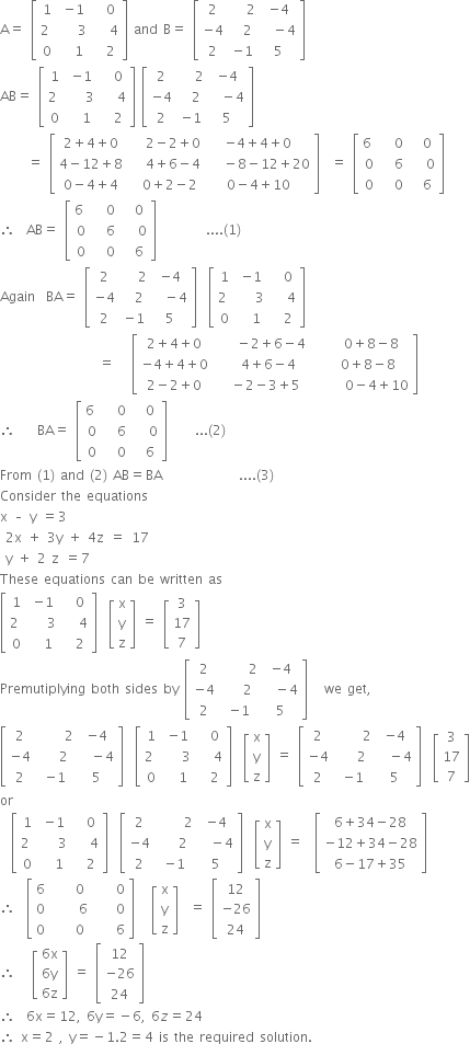 straight A equals space open square brackets table row 1 cell negative 1 end cell cell space space 0 end cell row cell 2 space end cell cell space space space 3 end cell cell space space space 4 end cell row 0 cell space space 1 end cell cell space space 2 end cell end table close square brackets space and space straight B equals space open square brackets table row 2 cell space space space 2 end cell cell negative 4 end cell row cell negative 4 end cell cell space space 2 end cell cell space space minus 4 end cell row 2 cell negative 1 end cell 5 end table close square brackets
AB equals space open square brackets table row 1 cell negative 1 end cell cell space space 0 end cell row cell 2 space end cell cell space space space 3 end cell cell space space space 4 end cell row 0 cell space space 1 end cell cell space space 2 end cell end table close square brackets space open square brackets table row 2 cell space space space 2 end cell cell negative 4 end cell row cell negative 4 end cell cell space space 2 end cell cell space space minus 4 end cell row 2 cell negative 1 end cell 5 end table close square brackets
space space space space space equals space open square brackets table row cell 2 plus 4 plus 0 end cell cell space space space 2 minus 2 plus 0 end cell cell negative 4 plus 4 plus 0 end cell row cell 4 minus 12 plus 8 end cell cell space space space 4 plus 6 minus 4 end cell cell space space space minus 8 minus 12 plus 20 end cell row cell 0 minus 4 plus 4 end cell cell space space 0 plus 2 minus 2 end cell cell 0 minus 4 plus 10 end cell end table close square brackets space space equals space open square brackets table row cell 6 space end cell cell space space 0 end cell cell space space 0 end cell row 0 cell space space 6 end cell cell space space space 0 end cell row 0 cell space space 0 end cell cell space space 6 end cell end table close square brackets
therefore space space AB equals space open square brackets table row cell 6 space end cell cell space space 0 end cell cell space space 0 end cell row 0 cell space space 6 end cell cell space space space 0 end cell row 0 cell space space 0 end cell cell space space 6 end cell end table close square brackets space space space space space space space space space.... left parenthesis 1 right parenthesis
Again space space BA equals space open square brackets table row 2 cell space space space 2 end cell cell negative 4 end cell row cell negative 4 end cell cell space space 2 end cell cell space space minus 4 end cell row 2 cell negative 1 end cell 5 end table close square brackets space space open square brackets table row 1 cell negative 1 end cell cell space space 0 end cell row cell 2 space end cell cell space space space 3 end cell cell space space space 4 end cell row 0 cell space space 1 end cell cell space space 2 end cell end table close square brackets space
space space space space space space space space space space space space space space space space space space equals space space space open square brackets table row cell 2 plus 4 plus 0 end cell cell space space space minus 2 plus 6 minus 4 end cell cell space space space 0 plus 8 minus 8 end cell row cell negative 4 plus 4 plus 0 end cell cell space space 4 plus 6 minus 4 end cell cell space space 0 plus 8 minus 8 end cell row cell 2 minus 2 plus 0 end cell cell space space space minus 2 minus 3 plus 5 space space end cell cell space space space space space 0 minus 4 plus 10 end cell end table close square brackets
therefore space space space space BA equals space open square brackets table row cell 6 space end cell cell space space 0 end cell cell space space 0 end cell row 0 cell space space 6 end cell cell space space space 0 end cell row 0 cell space space 0 end cell cell space space 6 end cell end table close square brackets space space space space space... left parenthesis 2 right parenthesis
From space left parenthesis 1 right parenthesis space and space left parenthesis 2 right parenthesis space AB equals BA space space space space space space space space space space space space space space.... left parenthesis 3 right parenthesis
Consider space the space equations space space
straight x space – space straight y space equals 3 space
space 2 straight x space plus space 3 straight y space plus space 4 straight z space equals space 17 space
space straight y space plus space 2 space straight z space equals 7 space space
These space equations space can space be space written space as
open square brackets table row 1 cell negative 1 end cell cell space space 0 end cell row cell 2 space end cell cell space space space 3 end cell cell space space space 4 end cell row 0 cell space space 1 end cell cell space space 2 end cell end table close square brackets space space open square brackets table row straight x row straight y row straight z end table close square brackets space equals space open square brackets table row 3 row 17 row 7 end table close square brackets space
Premutiplying space both space sides space by space open square brackets table row 2 cell space space space space space 2 end cell cell negative 4 end cell row cell negative 4 end cell cell space space space 2 end cell cell space space minus 4 end cell row 2 cell negative 1 end cell 5 end table close square brackets space space space we space get comma
open square brackets table row 2 cell space space space space space 2 end cell cell negative 4 end cell row cell negative 4 end cell cell space space space 2 end cell cell space space minus 4 end cell row 2 cell negative 1 end cell 5 end table close square brackets space space open square brackets table row 1 cell negative 1 end cell cell space space 0 end cell row cell 2 space end cell cell space space space 3 end cell cell space space space 4 end cell row 0 cell space space 1 end cell cell space space 2 end cell end table close square brackets space space open square brackets table row straight x row straight y row straight z end table close square brackets space equals space open square brackets table row 2 cell space space space space space 2 end cell cell negative 4 end cell row cell negative 4 end cell cell space space space 2 end cell cell space space minus 4 end cell row 2 cell negative 1 end cell 5 end table close square brackets space space open square brackets table row 3 row 17 row 7 end table close square brackets
or
space space open square brackets table row 1 cell negative 1 end cell cell space space 0 end cell row cell 2 space end cell cell space space space 3 end cell cell space space space 4 end cell row 0 cell space space 1 end cell cell space space 2 end cell end table close square brackets space space open square brackets table row 2 cell space space space space space 2 end cell cell negative 4 end cell row cell negative 4 end cell cell space space space 2 end cell cell space space minus 4 end cell row 2 cell negative 1 end cell 5 end table close square brackets space space open square brackets table row straight x row straight y row straight z end table close square brackets space equals space space open square brackets table row cell 6 plus 34 minus 28 end cell row cell negative 12 plus 34 minus 28 end cell row cell 6 minus 17 plus 35 end cell end table close square brackets
therefore space space open square brackets table row 6 0 0 row 0 cell space space space space space 6 space space space space end cell 0 row 0 0 6 end table close square brackets space space space open square brackets table row straight x row straight y row straight z end table close square brackets space space equals space open square brackets table row 12 row cell negative 26 end cell row 24 end table close square brackets
therefore space space space open square brackets table row cell 6 straight x end cell row cell 6 straight y end cell row cell 6 straight z end cell end table close square brackets space equals space open square brackets table row 12 row cell negative 26 end cell row 24 end table close square brackets
therefore space space 6 straight x equals 12 comma space 6 straight y equals negative 6 comma space 6 z equals 24
therefore space straight x equals 2 space comma space straight y equals negative 1.2 equals 4 space is space the space required space solution.


space








