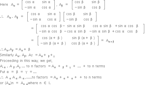 Here space space straight A subscript straight alpha space end subscript equals space open square brackets table row cell cos space straight alpha space end cell cell space space sin space straight alpha space end cell row cell negative sin space straight alpha space end cell cell space space cos space straight alpha space end cell end table close square brackets space comma space straight A subscript straight beta space space end subscript equals space space open square brackets table row cell cos space straight beta space space end cell cell space space sin space straight beta space space end cell row cell negative sin space straight beta space end cell cell space space cos space straight beta space end cell end table close square brackets
therefore space space straight A subscript straight alpha space end subscript. space straight A subscript straight beta space space end subscript equals space space open square brackets table row cell cos space straight alpha space end cell cell space space sin space straight alpha space end cell row cell negative sin space straight alpha space end cell cell space space cos space straight alpha space end cell end table close square brackets space space open square brackets table row cell cos space straight beta space space end cell cell space space sin space straight beta space space end cell row cell negative sin space straight beta space end cell cell space space cos space straight beta space end cell end table close square brackets
space space space space space space space space space space space space space space space space space space space space space equals space open square brackets table row cell cos space straight alpha space cos space space straight beta minus space sin space straight alpha space sin space straight beta end cell cell space space cos space straight alpha space sin space straight beta space space plus sin space straight alpha space cos space space straight beta space space end cell row cell negative sin space straight alpha space cos space space straight beta space minus cos space straight alpha space sin space straight beta space end cell cell negative sin space straight alpha space sin space straight beta space plus cos space straight alpha space space cos space space straight beta space space space end cell end table close square brackets space
space space space space space space space space space space space space space space space space space space space space space equals space space open square brackets table row cell cos space left parenthesis straight alpha plus space straight beta space right parenthesis space end cell cell space space space sin space straight beta space left parenthesis straight alpha plus space straight beta space right parenthesis space end cell row cell negative sin space straight beta space left parenthesis straight alpha plus space straight beta space right parenthesis end cell cell space space cos space straight beta space left parenthesis straight alpha plus space straight beta space right parenthesis end cell end table close square brackets space equals space straight A subscript straight alpha plus straight beta end subscript
therefore straight A subscript alpha. straight A subscript beta space end subscript equals straight A subscript alpha plus space straight beta space
Similarly space straight A subscript alpha. space straight A subscript beta. space Aγ space equals straight A subscript alpha plus space subscript straight beta plus subscript straight gamma space end subscript space
Proceeding space in space this space way comma space we space get comma space
straight A semicolon subscript straight alpha space. space straight A space subscript straight beta space end subscript. straight A subscript gamma space end subscript... space to space straight n space factors space equals straight A subscript alpha space plus space subscript straight beta space end subscript plus subscript space straight gamma end subscript space plus space... space plus space to space straight n space terms space
Put space straight alpha space equals space straight beta space equals space straight gamma space equals... space
therefore space straight A space subscript straight alpha space straight A subscript space straight alpha end subscript space straight A space subscript straight alpha space end subscript comma..... to space factors space equals straight A subscript alpha space end subscript plus subscript space straight alpha space end subscript plus space subscript straight alpha space end subscript plus space plus space to space straight n space terms space space
or space left parenthesis straight A subscript alpha right parenthesis straight n space equals space straight A subscript n space alpha end subscript where space straight n space element of space straight I.