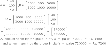 straight A equals space open square brackets table row 40 row 100 row 50 end table close square brackets space comma straight B equals space open square brackets table row 1000 500 5000 row 3000 1000 10000 end table close square brackets
therefore space BA equals space open square brackets table row 1000 500 5000 row 3000 1000 10000 end table close square brackets space space open square brackets table row 40 row 100 row 50 end table close square brackets
equals open square brackets table row cell 40000 plus 50000 plus 250000 end cell row cell 120000 plus 10000 plus 50000 end cell end table close square brackets space equals space open square brackets table row 340000 row 720000 end table close square brackets
therefore space amount space spent space by space the space group space in space city space straight X space equals space paise space 340000 space equals space Rs. space 3400
space space and space amount space spent space by space the space group space in space city space straight Y space equals space paise space 720000 space equals space Rs. space 7200