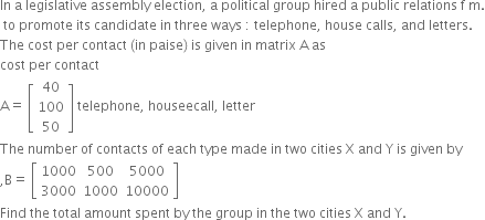In space straight a space legislative space assembly space election comma space straight a space political space group space hired space straight a space public space relations space straight f space straight m.
space to space promote space its space candidate space in space three space ways space colon space telephone comma space house space calls comma space and space letters. space
The space cost space per space contact space left parenthesis in space paise right parenthesis space is space given space in space matrix space straight A space as
cost space per space contact
straight A equals space open square brackets table row 40 row 100 row 50 end table close square brackets space telephone comma space houseecall comma space letter
The space number space of space contacts space of space each space type space made space in space two space cities space straight X space and space straight Y space is space given space by
comma straight B equals space open square brackets table row 1000 500 5000 row 3000 1000 10000 end table close square brackets
Find space the space total space amount space spent space by space the space group space in space the space two space cities space straight X space and space straight Y.